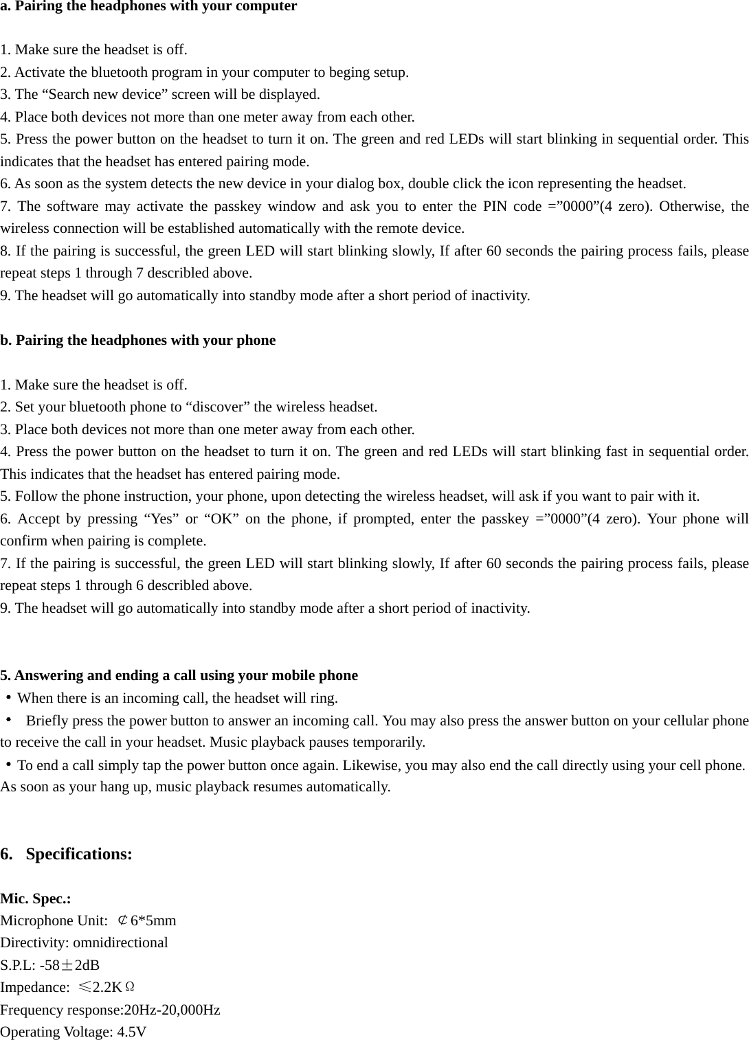 a. Pairing the headphones with your computer  1. Make sure the headset is off. 2. Activate the bluetooth program in your computer to beging setup. 3. The “Search new device” screen will be displayed. 4. Place both devices not more than one meter away from each other. 5. Press the power button on the headset to turn it on. The green and red LEDs will start blinking in sequential order. This indicates that the headset has entered pairing mode. 6. As soon as the system detects the new device in your dialog box, double click the icon representing the headset. 7. The software may activate the passkey window and ask you to enter the PIN code =”0000”(4 zero). Otherwise, the wireless connection will be established automatically with the remote device. 8. If the pairing is successful, the green LED will start blinking slowly, If after 60 seconds the pairing process fails, please repeat steps 1 through 7 describled above. 9. The headset will go automatically into standby mode after a short period of inactivity.  b. Pairing the headphones with your phone  1. Make sure the headset is off. 2. Set your bluetooth phone to “discover” the wireless headset. 3. Place both devices not more than one meter away from each other. 4. Press the power button on the headset to turn it on. The green and red LEDs will start blinking fast in sequential order. This indicates that the headset has entered pairing mode. 5. Follow the phone instruction, your phone, upon detecting the wireless headset, will ask if you want to pair with it. 6. Accept by pressing “Yes” or “OK” on the phone, if prompted, enter the passkey =”0000”(4 zero). Your phone will confirm when pairing is complete. 7. If the pairing is successful, the green LED will start blinking slowly, If after 60 seconds the pairing process fails, please repeat steps 1 through 6 describled above. 9. The headset will go automatically into standby mode after a short period of inactivity.   5. Answering and ending a call using your mobile phone ·When there is an incoming call, the headset will ring. · Briefly press the power button to answer an incoming call. You may also press the answer button on your cellular phone to receive the call in your headset. Music playback pauses temporarily. ·To end a call simply tap the power button once again. Likewise, you may also end the call directly using your cell phone. As soon as your hang up, music playback resumes automatically.   6. Specifications:  Mic. Spec.: Microphone Unit:  ￠6*5mm Directivity: omnidirectional S.P.L: -58±2dB Impedance:  ≤2.2KΩ Frequency response:20Hz-20,000Hz Operating Voltage: 4.5V   