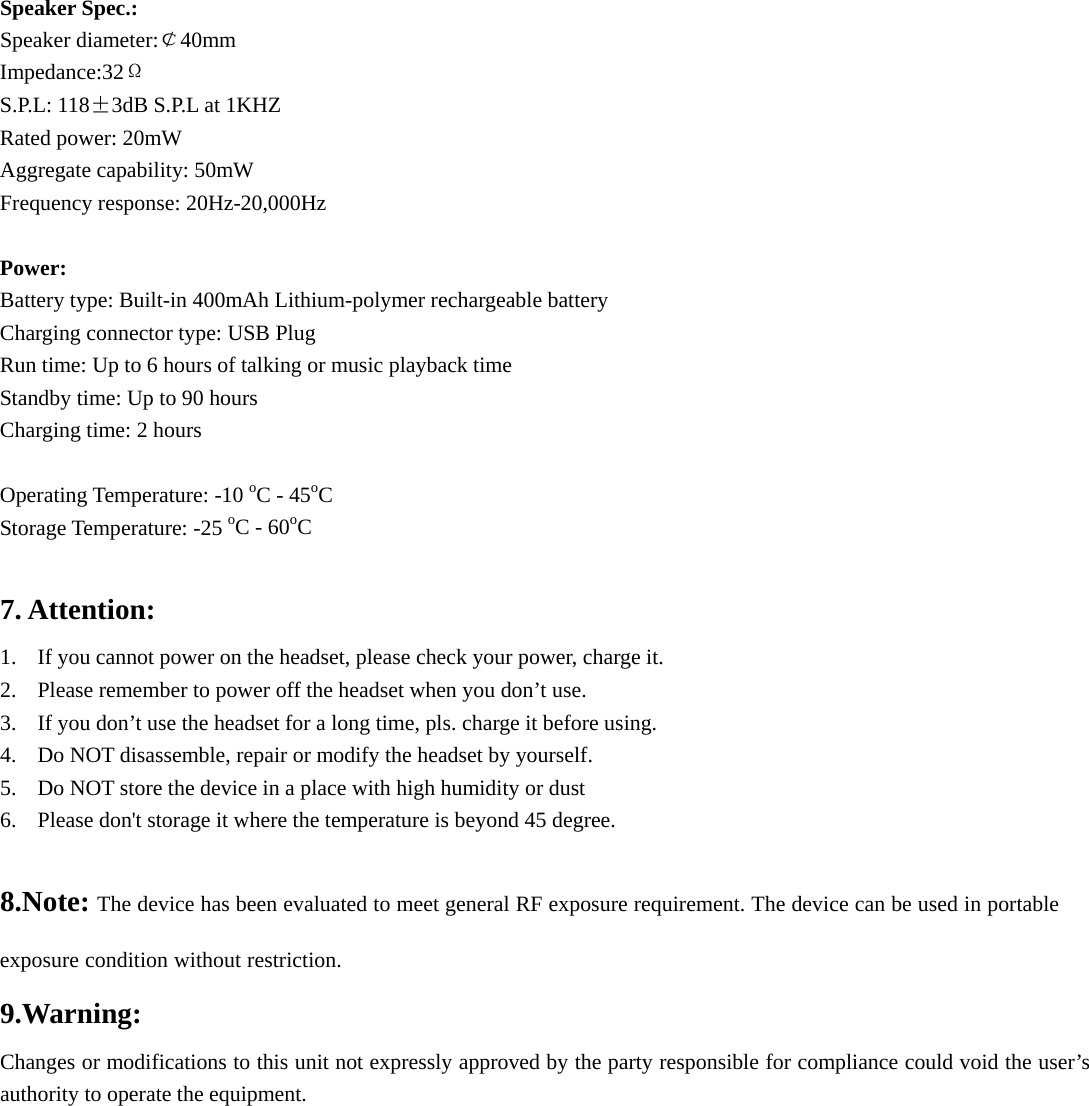 Speaker Spec.: Speaker diameter:￠40mm    Impedance:32Ω S.P.L: 118±3dB S.P.L at 1KHZ Rated power: 20mW Aggregate capability: 50mW Frequency response: 20Hz-20,000Hz  Power: Battery type: Built-in 400mAh Lithium-polymer rechargeable battery Charging connector type: USB Plug Run time: Up to 6 hours of talking or music playback time Standby time: Up to 90 hours Charging time: 2 hours  Operating Temperature: -10 oC - 45oC Storage Temperature: -25 oC - 60oC  7. Attention: 1. If you cannot power on the headset, please check your power, charge it. 2. Please remember to power off the headset when you don’t use. 3. If you don’t use the headset for a long time, pls. charge it before using. 4. Do NOT disassemble, repair or modify the headset by yourself. 5. Do NOT store the device in a place with high humidity or dust 6. Please don&apos;t storage it where the temperature is beyond 45 degree.  8.Note: The device has been evaluated to meet general RF exposure requirement. The device can be used in portable exposure condition without restriction.9.Warning:    Changes or modifications to this unit not expressly approved by the party responsible for compliance could void the user’s authority to operate the equipment.  