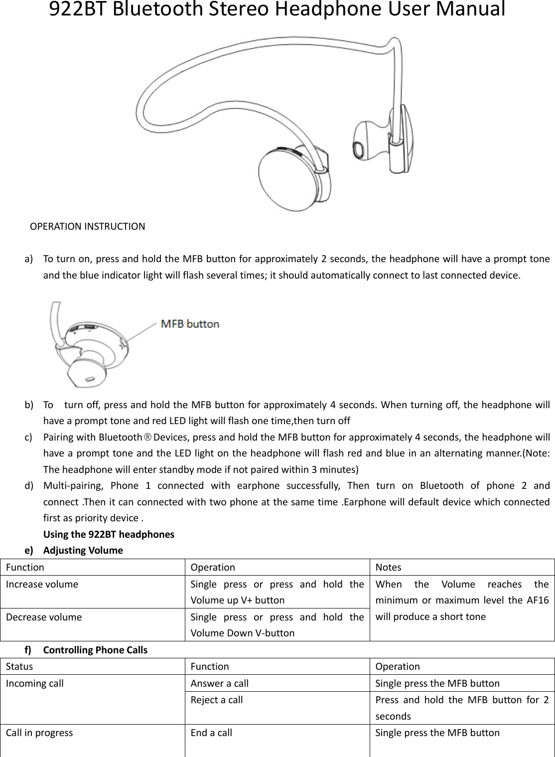 922BT Bluetooth Stereo Headphone User Manual  OPERATION INSTRUCTION  a) To turn on, press and hold the MFB button for approximately 2 seconds, the headphone will have a prompt tone and the blue indicator light will flash several times; it should automatically connect to last connected device.  b) To    turn off, press and hold the MFB button for approximately 4 seconds. When turning off, the headphone will have a prompt tone and red LED light will flash one time,then turn off c) Pairing with Bluetooth Devices, press and hold the MFB button for approximately 4 seconds, the headphone will have a prompt tone and the LED light on the headphone will flash red and blue in an alternating manner.(Note: The headphone will enter standby mode if not paired within 3 minutes) d) Multi-pairing,  Phone  1  connected  with  earphone  successfully,  Then  turn  on  Bluetooth  of  phone  2  and connect .Then it can connected with two phone at the same time .Earphone will default device which connected first as priority device . Using the 922BT headphones e) Adjusting Volume Function Operation Notes Increase volume Single  press  or  press  and  hold  the Volume up V+ button When  the  Volume  reaches  the minimum  or  maximum  level  the  AF16 will produce a short tone Decrease volume Single  press  or  press  and  hold  the Volume Down V-button f) Controlling Phone Calls Status Function Operation Incoming call Answer a call Single press the MFB button Reject a call Press  and  hold  the  MFB  button  for  2 seconds Call in progress  End a call Single press the MFB button 