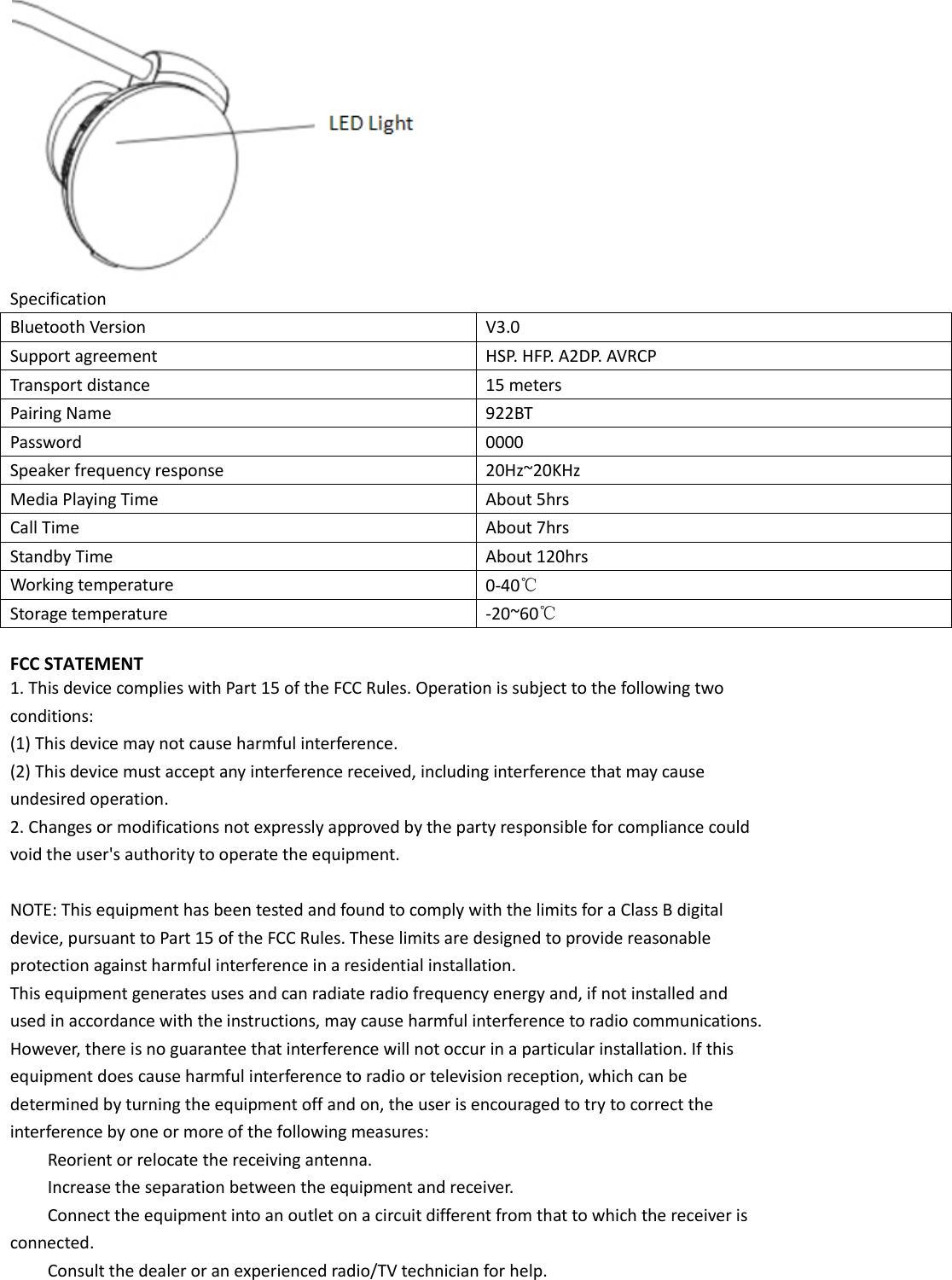  Specification   Bluetooth Version V3.0 Support agreement HSP. HFP. A2DP. AVRCP Transport distance 15 meters Pairing Name 922BT Password 0000 Speaker frequency response 20Hz~20KHz Media Playing Time About 5hrs Call Time About 7hrs Standby Time About 120hrs Working temperature 0-40℃ Storage temperature -20~60℃  FCC STATEMENT   1. This device complies with Part 15 of the FCC Rules. Operation is subject to the following two   conditions:   (1) This device may not cause harmful interference.   (2) This device must accept any interference received, including interference that may cause   undesired operation.   2. Changes or modifications not expressly approved by the party responsible for compliance could   void the user&apos;s authority to operate the equipment.    NOTE: This equipment has been tested and found to comply with the limits for a Class B digital   device, pursuant to Part 15 of the FCC Rules. These limits are designed to provide reasonable   protection against harmful interference in a residential installation.   This equipment generates uses and can radiate radio frequency energy and, if not installed and   used in accordance with the instructions, may cause harmful interference to radio communications.   However, there is no guarantee that interference will not occur in a particular installation. If this   equipment does cause harmful interference to radio or television reception, which can be   determined by turning the equipment off and on, the user is encouraged to try to correct the   interference by one or more of the following measures:    Reorient or relocate the receiving antenna.      Increase the separation between the equipment and receiver.      Connect the equipment into an outlet on a circuit different from that to which the receiver is   connected.      Consult the dealer or an experienced radio/TV technician for help. 