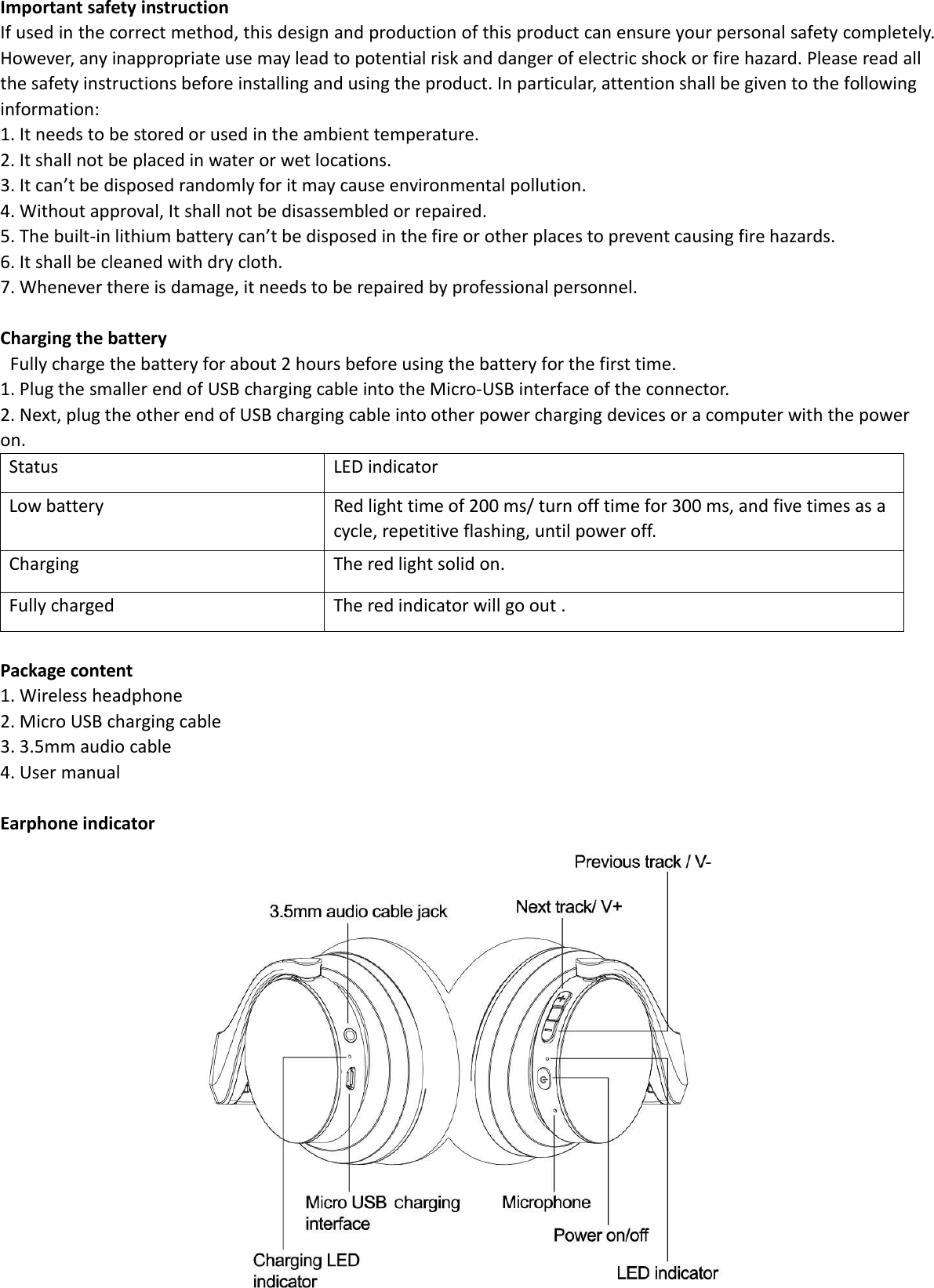 Important safety instructionIf used in the correct method, this design and production of this product can ensure your personal safety completely.However, any inappropriate use may lead to potential risk and danger of electric shock or fire hazard. Please read allthe safety instructions before installing and using the product. In particular, attention shall be given to the followinginformation:1. It needs to be stored or used in the ambient temperature.2. It shall not be placed in water or wet locations.3. It can’t be disposed randomly for it may cause environmental pollution.4. Without approval, It shall not be disassembled or repaired.5. The built-in lithium battery can’t be disposed in the fire or other places to prevent causing fire hazards.6. It shall be cleaned with dry cloth.7. Whenever there is damage, it needs to be repaired by professional personnel.Charging the batteryFully charge the battery for about 2 hours before using the battery for the first time.1. Plug the smaller end of USB charging cable into the Micro-USB interface of the connector.2. Next, plug the other end of USB charging cable into other power charging devices or a computer with the poweron.StatusLED indicatorLow batteryRed light time of 200 ms/ turn off time for 300 ms, and five times as acycle, repetitive flashing, until power off.ChargingThe red light solid on.Fully chargedThe red indicator will go out .Package content1. Wireless headphone2. Micro USB charging cable3. 3.5mm audio cable4. User manualEarphone indicator
