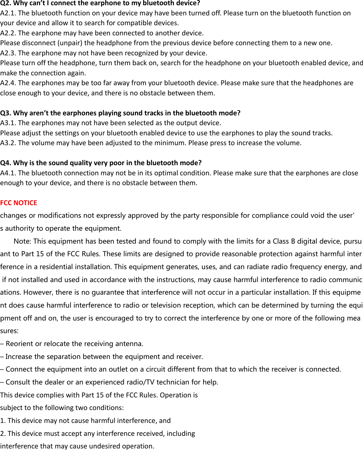 Q2. Why can’t I connect the earphone to my bluetooth device?A2.1. The bluetooth function on your device may have been turned off. Please turn on the bluetooth function onyour device and allow it to search for compatible devices.A2.2. The earphone may have been connected to another device.Please disconnect (unpair) the headphone from the previous device before connecting them to a new one.A2.3. The earphone may not have been recognized by your device.Please turn off the headphone, turn them back on, search for the headphone on your bluetooth enabled device, andmake the connection again.A2.4. The earphones may be too far away from your bluetooth device. Please make sure that the headphones areclose enough to your device, and there is no obstacle between them.Q3. Why aren’t the earphones playing sound tracks in the bluetooth mode?A3.1. The earphones may not have been selected as the output device.Please adjust the settings on your bluetooth enabled device to use the earphones to play the sound tracks.A3.2. The volume may have been adjusted to the minimum. Please press to increase the volume.Q4. Why is the sound quality very poor in the bluetooth mode?A4.1. The bluetooth connection may not be in its optimal condition. Please make sure that the earphones are closeenough to your device, and there is no obstacle between them.FCC NOTICEchanges or modifications not expressly approved by the party responsible for compliance could void the user’s authority to operate the equipment.Note: This equipment has been tested and found to comply with the limits for a Class B digital device, pursuant to Part 15 of the FCC Rules. These limits are designed to provide reasonable protection against harmful interference in a residential installation. This equipment generates, uses, and can radiate radio frequency energy, andif not installed and used in accordance with the instructions, may cause harmful interference to radio communications. However, there is no guarantee that interference will not occur in a particular installation. If this equipment does cause harmful interference to radio or television reception, which can be determined by turning the equipment off and on, the user is encouraged to try to correct the interference by one or more of the following measures:– Reorient or relocate the receiving antenna.– Increase the separation between the equipment and receiver.– Connect the equipment into an outlet on a circuit different from that to which the receiver is connected.– Consult the dealer or an experienced radio/TV technician for help.This device complies with Part 15 of the FCC Rules. Operation issubject to the following two conditions:1. This device may not cause harmful interference, and2. This device must accept any interference received, includinginterference that may cause undesired operation.