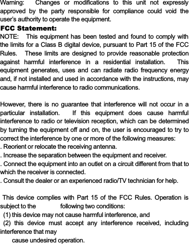 Warning: Changes or modifications to this unit not expresslyapproved by the party responsible for compliance could void theuser’s authority to operate the equipment.NOTE: This equipment has been tested and found to comply withthelimitsforaClassBdigitaldevice,pursuanttoPart15oftheFCCRules. These limits are designed to provide reasonable protectionagainst harmful interference in a residential installation. Thisequipment generates, uses and can radiate radio frequency energyand, if not installed and used in accordance with the instructions, maycause harmful interference to radio communications.However, there is no guarantee that interference will not occur in aparticular installation. If this equipment does cause harmfulinterference to radio or television reception, which can be determinedby turning the equipment off and on, the user is encouraged to try tocorrect the interference by one or more of the following measures:. Reorient or relocate the receiving antenna.. Increase the separation between the equipment and receiver.. Connect the equipment into an outlet on a circuit different from that towhich the receiver is connected.. Consult the dealer or an experienced radio/TV technician for help.This device complies with Part 15 of the FCC Rules. Operation issubject to the following two conditions:(1) this device may not cause harmful interference, and(2) this device must accept any interference received, includinginterference that maycause undesired operation.FCC Statement: