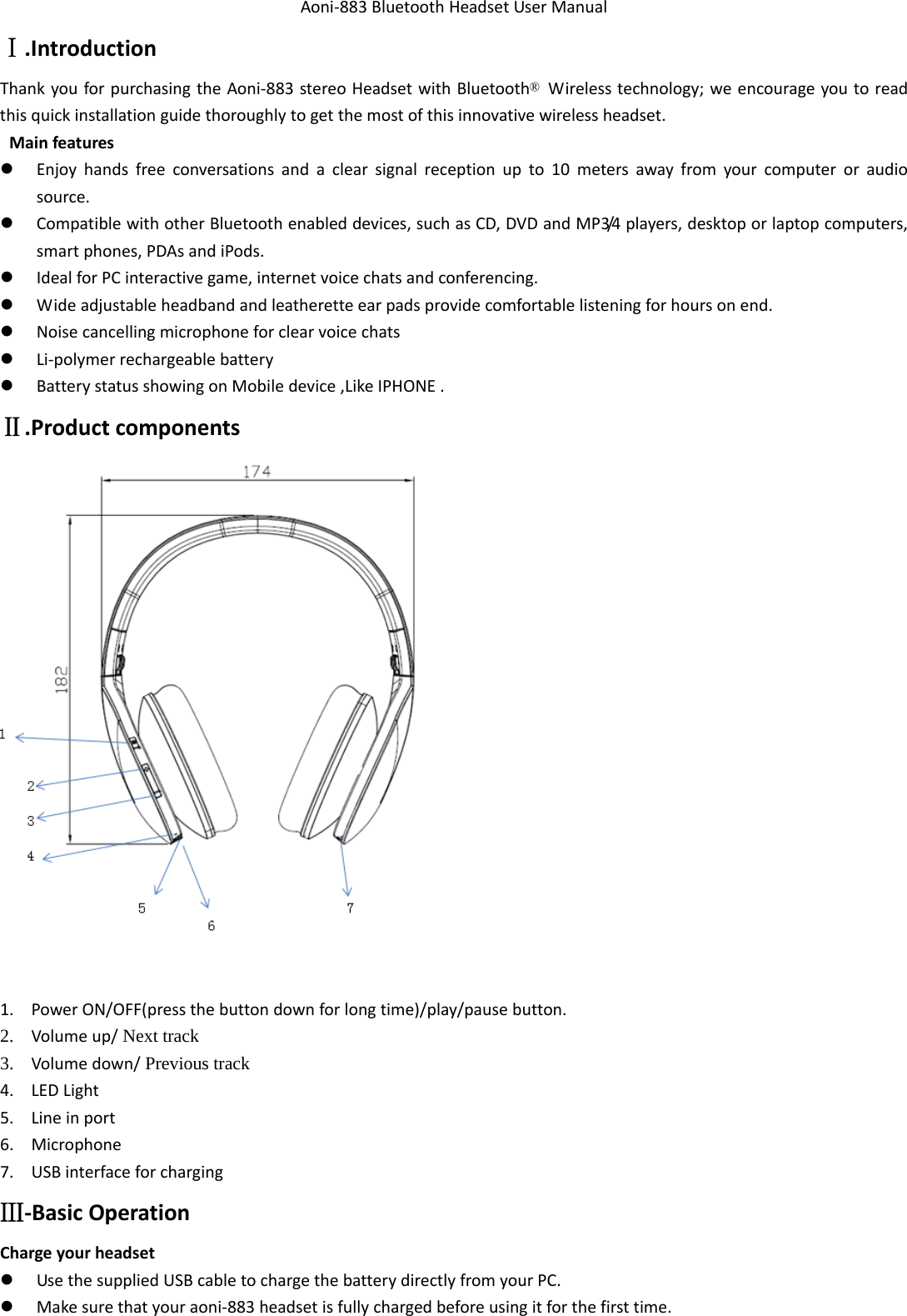 Aoni‐883BluetoothHeadsetUserManualⅠ.IntroductionThankyouforpurchasingtheAoni‐883stereoHeadsetwithBluetooth®Wirelesstechnology;weencourageyoutoreadthisquickinstallationguidethoroughlytogetthemostofthisinnovativewirelessheadset.Mainfeatures Enjoyhandsfreeconversationsandaclearsignalreceptionupto10metersawayfromyourcomputeroraudiosource. CompatiblewithotherBluetoothenableddevices,suchasCD,DVDandMP3/4players,desktoporlaptopcomputers,smartphones,PDAsandiPods. IdealforPCinteractivegame,internetvoicechatsandconferencing. Wideadjustableheadbandandleatheretteearpadsprovidecomfortablelisteningforhoursonend. Noisecancellingmicrophoneforclearvoicechats Li‐polymerrechargeablebattery BatterystatusshowingonMobiledevice,LikeIPHONE.Ⅱ.Productcomponents1. PowerON/OFF(pressthebuttondownforlongtime)/play/pausebutton.2. Volumeup/ Next track 3. Volumedown/ Previous track 4. LEDLight5. Lineinport6. Microphone7. USBinterfaceforchargingⅢ‐BasicOperationChargeyourheadset UsethesuppliedUSBcabletochargethebatterydirectlyfromyourPC. Makesurethatyouraoni‐883headsetisfullychargedbeforeusingitforthefirsttime.