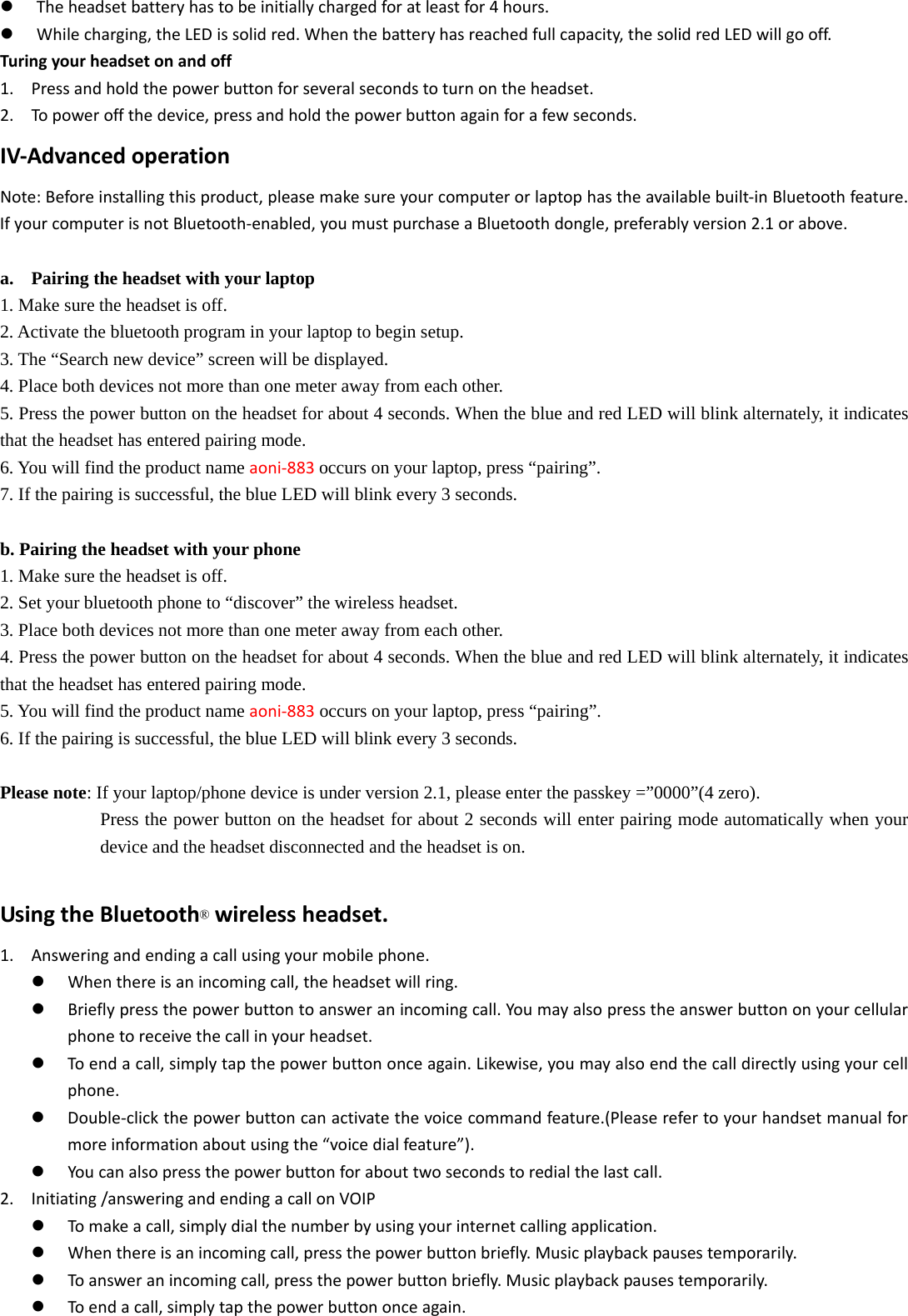  Theheadsetbatteryhastobeinitiallychargedforatleastfor4hours. Whilecharging,theLEDissolidred.Whenthebatteryhasreachedfullcapacity,thesolidredLEDwillgooff.Turingyourheadsetonandoff1. Pressandholdthepowerbuttonforseveralsecondstoturnontheheadset.2. Topoweroffthedevice,pressandholdthepowerbuttonagainforafewseconds.IV‐AdvancedoperationNote:Beforeinstallingthisproduct,pleasemakesureyourcomputerorlaptophastheavailablebuilt‐inBluetoothfeature.IfyourcomputerisnotBluetooth‐enabled,youmustpurchaseaBluetoothdongle,preferablyversion2.1orabove.a. Pairing the headset with your laptop 1. Make sure the headset is off. 2. Activate the bluetooth program in your laptop to begin setup. 3. The “Search new device” screen will be displayed. 4. Place both devices not more than one meter away from each other. 5. Press the power button on the headset for about 4 seconds. When the blue and red LED will blink alternately, it indicates that the headset has entered pairing mode. 6. You will find the product name aoni‐883occurs on your laptop, press “pairing”. 7. If the pairing is successful, the blue LED will blink every 3 seconds.  b. Pairing the headset with your phone 1. Make sure the headset is off. 2. Set your bluetooth phone to “discover” the wireless headset. 3. Place both devices not more than one meter away from each other. 4. Press the power button on the headset for about 4 seconds. When the blue and red LED will blink alternately, it indicates that the headset has entered pairing mode. 5. You will find the product name aoni‐883 occurs on your laptop, press “pairing”. 6. If the pairing is successful, the blue LED will blink every 3 seconds.  Please note: If your laptop/phone device is under version 2.1, please enter the passkey =”0000”(4 zero). Press the power button on the headset for about 2 seconds will enter pairing mode automatically when your device and the headset disconnected and the headset is on.            UsingtheBluetooth®wirelessheadset.1. Answeringandendingacallusingyourmobilephone. Whenthereisanincomingcall,theheadsetwillring. Brieflypressthepowerbuttontoansweranincomingcall.Youmayalsopresstheanswerbuttononyourcellularphonetoreceivethecallinyourheadset. Toendacall,simplytapthepowerbuttononceagain.Likewise,youmayalsoendthecalldirectlyusingyourcellphone. Double‐clickthepowerbuttoncanactivatethevoicecommandfeature.(Pleaserefertoyourhandsetmanualformoreinformationaboutusingthe“voicedialfeature”). Youcanalsopressthepowerbuttonforabouttwosecondstoredialthelastcall.2. Initiating/answeringandendingacallonVOIP Tomakeacall,simplydialthenumberbyusingyourinternetcallingapplication. Whenthereisanincomingcall,pressthepowerbuttonbriefly.Musicplaybackpausestemporarily. Toansweranincomingcall,pressthepowerbuttonbriefly.Musicplaybackpausestemporarily. Toendacall,simplytapthepowerbuttononceagain.