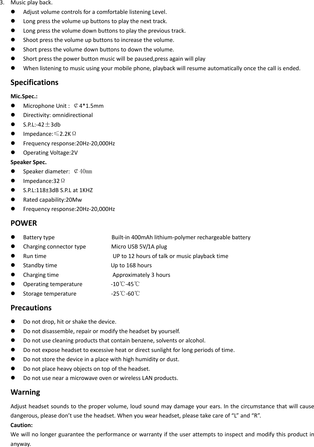 3. Musicplayback. AdjustvolumecontrolsforacomfortablelisteningLevel. Longpressthevolumeupbuttonstoplaythenexttrack. Longpressthevolumedownbuttonstoplaytheprevioustrack. Shootpressthevolumeupbuttonstoincreasethevolume. Shortpressthevolumedownbuttonstodownthevolume. Shortpressthepowerbuttonmusicwillbepaused,pressagainwillplay Whenlisteningtomusicusingyourmobilephone,playbackwillresumeautomaticallyoncethecallisended.SpecificationsMic.Spec.: MicrophoneUnit: ￠4*1.5mm Directivity:omnidirectional S.P.L:‐42±3db Impedance:≤2.2KΩ Frequencyresponse:20Hz‐20,000Hz OperatingVoltage:2VSpeakerSpec. Speakerdiameter: ￠40mm Impedance:32Ω S.P.L:118±3dBS.P.Lat1KHZ Ratedcapability:20Mw Frequencyresponse:20Hz‐20,000HzPOWER BatterytypeBuilt‐in400mAhlithium‐polymerrechargeablebattery ChargingconnectortypeMicroUSB5V/1Aplug RuntimeUPto12hoursoftalkormusicplaybacktime StandbytimeUpto168hours ChargingtimeApproximately3hours Operatingtemperature‐10℃‐45℃ Storagetemperature‐25℃‐60℃Precautions Donotdrop,hitorshakethedevice. Donotdisassemble,repairormodifytheheadsetbyyourself. Donotusecleaningproductsthatcontainbenzene,solventsoralcohol. Donotexposeheadsettoexcessiveheatordirectsunlightforlongperiodsoftime. Donotstorethedeviceinaplacewithhighhumidityordust. Donotplaceheavyobjectsontopoftheheadset. DonotusenearamicrowaveovenorwirelessLANproducts.WarningAdjustheadsetsoundstothepropervolume,loudsoundmaydamageyourears.Inthecircumstancethatwillcausedangerous,pleasedon’tusetheheadset.Whenyouwearheadset,pleasetakecareof“L”and“R”.Caution:Wewillnolongerguaranteetheperformanceorwarrantyiftheuserattemptstoinspectandmodifythisproductinanyway.