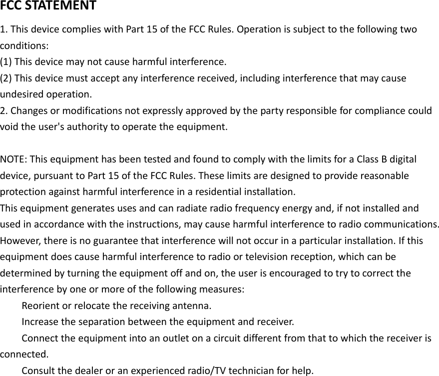 FCCSTATEMENT1.ThisdevicecomplieswithPart15oftheFCCRules.Operationissubjecttothefollowingtwoconditions:(1)Thisdevicemaynotcauseharmfulinterference.(2)Thisdevicemustacceptanyinterferencereceived,includinginterferencethatmaycauseundesiredoperation.2.Changesormodificationsnotexpresslyapprovedbythepartyresponsibleforcompliancecouldvoidtheuser&apos;sauthoritytooperatetheequipment.NOTE:ThisequipmenthasbeentestedandfoundtocomplywiththelimitsforaClassBdigitaldevice,pursuanttoPart15oftheFCCRules.Theselimitsaredesignedtoprovidereasonableprotectionagainstharmfulinterferenceinaresidentialinstallation.Thisequipmentgeneratesusesandcanradiateradiofrequencyenergyand,ifnotinstalledandusedinaccordancewiththeinstructions,maycauseharmfulinterferencetoradiocommunications.However,thereisnoguaranteethatinterferencewillnotoccurinaparticularinstallation.Ifthisequipmentdoescauseharmfulinterferencetoradioortelevisionreception,whichcanbedeterminedbyturningtheequipmentoffandon,theuserisencouragedtotrytocorrecttheinterferencebyoneormoreofthefollowingmeasures: Reorientorrelocatethereceivingantenna. Increasetheseparationbetweentheequipmentandreceiver. Connecttheequipmentintoanoutletonacircuitdifferentfromthattowhichthereceiverisconnected. Consultthedealeroranexperiencedradio/TVtechnicianforhelp. 