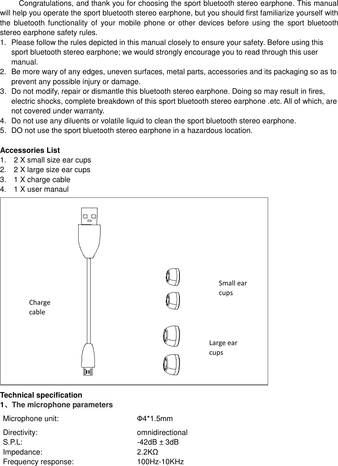   Congratulations, and thank you for choosing the sport bluetooth stereo earphone. This manual will help you operate the sport bluetooth stereo earphone, but you should first familiarize yourself with the  bluetooth functionality of your mobile  phone or  other devices before  using  the  sport  bluetooth stereo earphone safety rules. 1.  Please follow the rules depicted in this manual closely to ensure your safety. Before using this sport bluetooth stereo earphone; we would strongly encourage you to read through this user manual. 2.  Be more wary of any edges, uneven surfaces, metal parts, accessories and its packaging so as to prevent any possible injury or damage. 3.  Do not modify, repair or dismantle this bluetooth stereo earphone. Doing so may result in fires, electric shocks, complete breakdown of this sport bluetooth stereo earphone .etc. All of which, are not covered under warranty. 4.  Do not use any diluents or volatile liquid to clean the sport bluetooth stereo earphone. 5.  DO not use the sport bluetooth stereo earphone in a hazardous location.  Accessories List 1.    2 X small size ear cups 2.    2 X large size ear cups 3.    1 X charge cable 4.    1 X user manaul                     Technical specification 1、The microphone parameters Microphone unit: Ф4*1.5mm Directivity: omnidirectional   S.P.L: -42dB ± 3dB Impedance: 2.2KΩ Frequency response: 100Hz-10KHz  Charge cable Small ear cups Large ear cups 