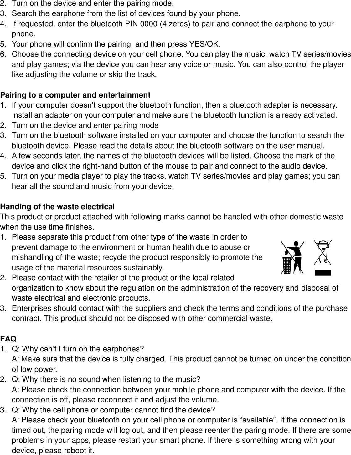  2.  Turn on the device and enter the pairing mode. 3.  Search the earphone from the list of devices found by your phone. 4.  If requested, enter the bluetooth PIN 0000 (4 zeros) to pair and connect the earphone to your phone. 5.  Your phone will confirm the pairing, and then press YES/OK. 6.  Choose the connecting device on your cell phone. You can play the music, watch TV series/movies and play games; via the device you can hear any voice or music. You can also control the player like adjusting the volume or skip the track.  Pairing to a computer and entertainment 1. If your computer doesn’t support the bluetooth function, then a bluetooth adapter is necessary. Install an adapter on your computer and make sure the bluetooth function is already activated. 2.  Turn on the device and enter pairing mode 3.  Turn on the bluetooth software installed on your computer and choose the function to search the bluetooth device. Please read the details about the bluetooth software on the user manual. 4.  A few seconds later, the names of the bluetooth devices will be listed. Choose the mark of the device and click the right-hand button of the mouse to pair and connect to the audio device. 5.  Turn on your media player to play the tracks, watch TV series/movies and play games; you can hear all the sound and music from your device.  Handing of the waste electrical   This product or product attached with following marks cannot be handled with other domestic waste when the use time finishes. 1.  Please separate this product from other type of the waste in order to prevent damage to the environment or human health due to abuse or mishandling of the waste; recycle the product responsibly to promote the usage of the material resources sustainably. 2.  Please contact with the retailer of the product or the local related organization to know about the regulation on the administration of the recovery and disposal of waste electrical and electronic products. 3.  Enterprises should contact with the suppliers and check the terms and conditions of the purchase contract. This product should not be disposed with other commercial waste.  FAQ 1. Q: Why can’t I turn on the earphones? A: Make sure that the device is fully charged. This product cannot be turned on under the condition of low power. 2.  Q: Why there is no sound when listening to the music? A: Please check the connection between your mobile phone and computer with the device. If the connection is off, please reconnect it and adjust the volume. 3.  Q: Why the cell phone or computer cannot find the device? A: Please check your bluetooth on your cell phone or computer is “available”. If the connection is timed out, the paring mode will log out, and then please reenter the paring mode. If there are some problems in your apps, please restart your smart phone. If there is something wrong with your device, please reboot it.  