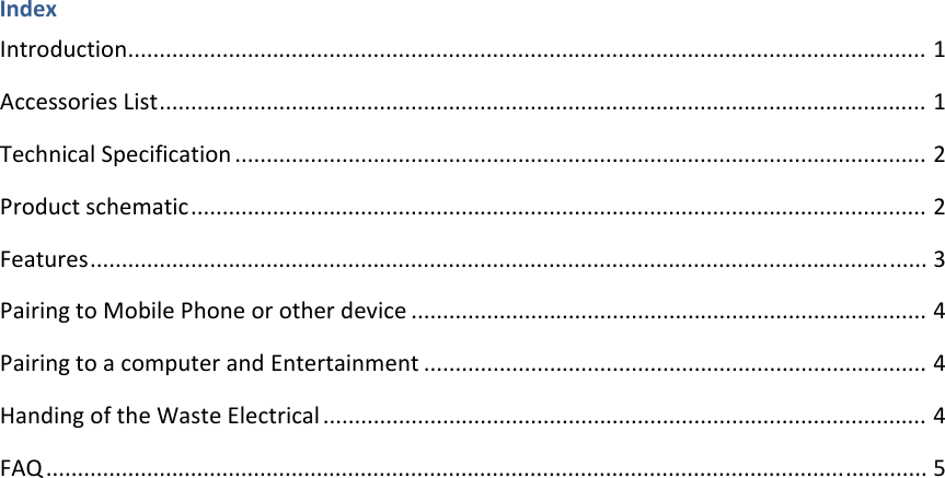 IndexIntroduction...............................................................................................................................1AccessoriesList..........................................................................................................................1TechnicalSpecification..............................................................................................................2Productschematic.....................................................................................................................2Features.....................................................................................................................................3PairingtoMobilePhoneorotherdevice..................................................................................4PairingtoacomputerandEntertainment................................................................................4HandingoftheWasteElectrical................................................................................................4FAQ............................................................................................................................................5