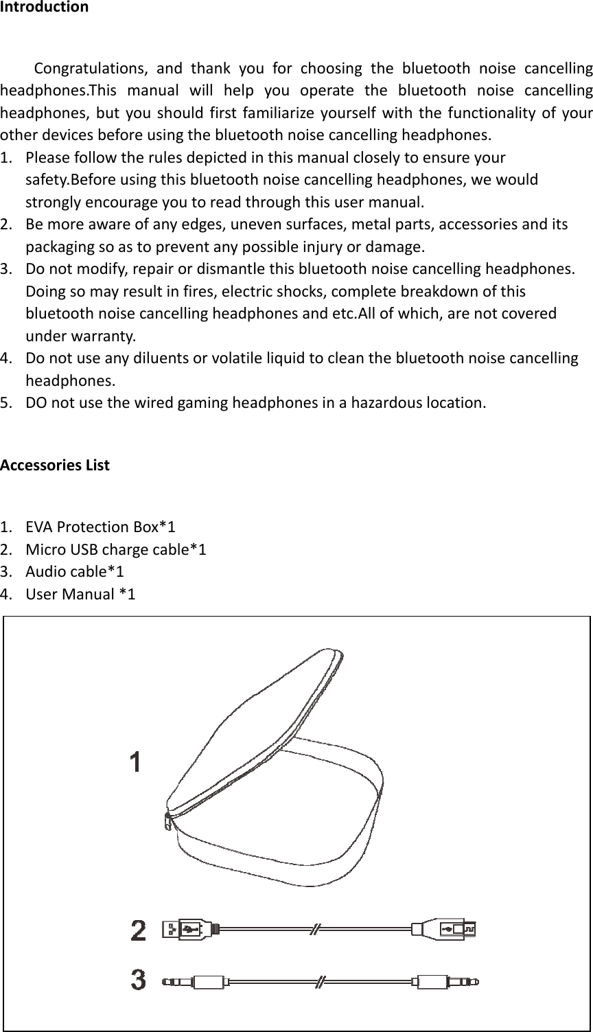 Intrheaheaothe1. 2. 3. 4. 5. Acc1. 2. 3. 4. roductionCongratuldphones.Thdphones,berdevicesbPleasefollosafety.BefostronglyenBemoreawpackagingsDonotmodDoingsombluetoothnunderwarrDonotuseheadphoneDOnotuseessoriesLisEVAProtecMicroUSBAudiocableUserManuations,andhismanualbutyoushobeforeusingowtherulesreusingthicourageyowareofanysoastopredify,repairmayresultinnoisecanceranty.anydiluentes.ethewiredgsttionBox*1chargecable*1al*1dthankyowillhelpouldfirstfagthebluetosdepictedisbluetoothutoreadthedges,uneventanypoordismantlfires,electellingheadptsorvolatilegamingheale*11uforchooyouopermiliarizeyooothnoisecnthismanuhnoisecanchroughthisevensurfaceossibleinjurlethisbluetricshocks,chonesandeliquidtocadphonesinosingthebratetheblourselfwithcancellinghualcloselytcellingheadusermanuaes,metalparyordamagtoothnoisecompletebetc.Allofwcleantheblnahazardoubluetoothnluetoothnhthefunctiheadphonestoensureyodphones,weal.arts,accessoge.cancellingreakdownowhich,arenouetoothnouslocation.noisecanceoisecanceionalityofys.ourewouldoriesanditsheadphoneofthisotcoveredisecancelliellingellingyourses.ng
