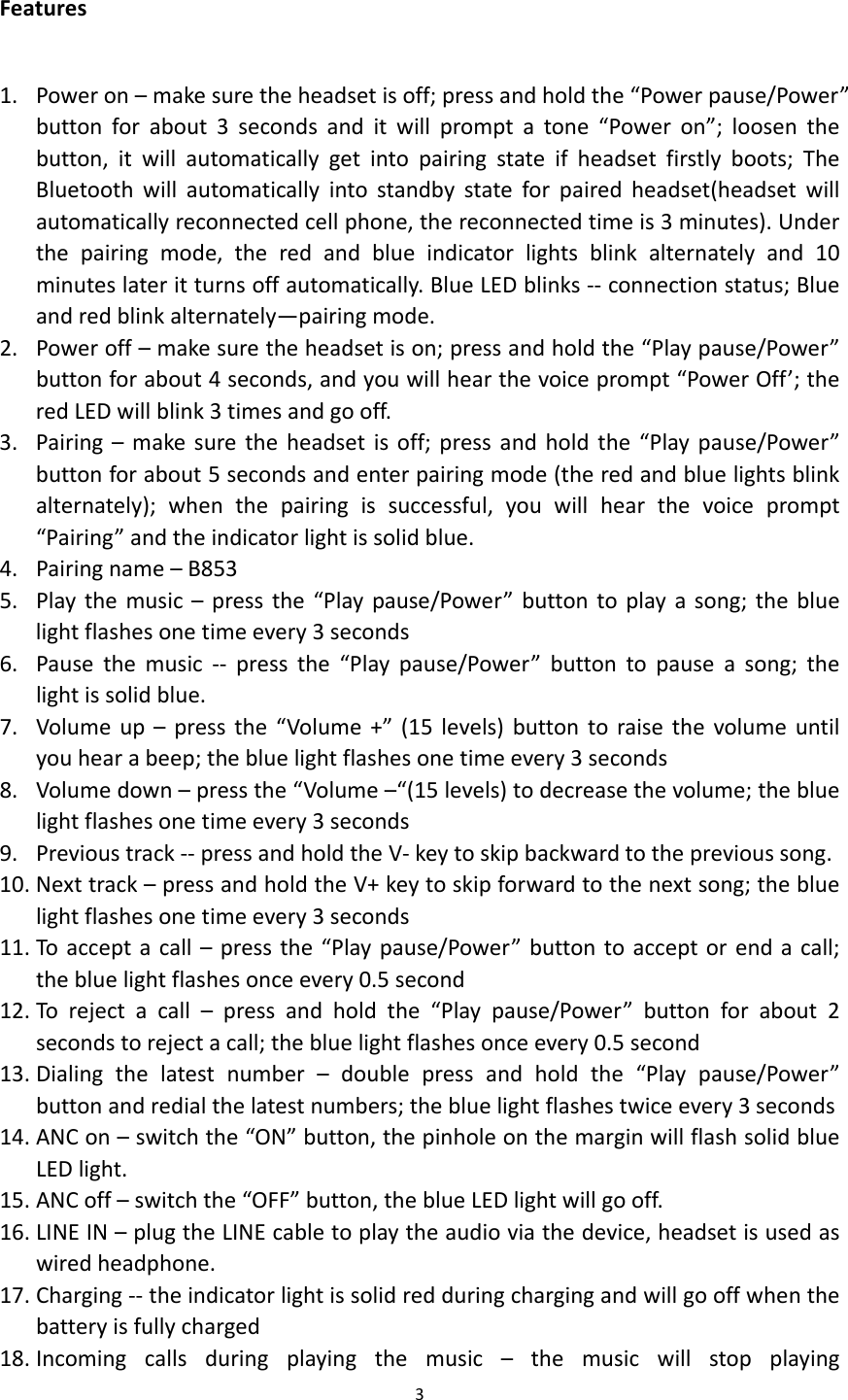 3Features1. Poweron–makesuretheheadsetisoff;pressandholdthe“Powerpause/Power”buttonforabout3secondsanditwillpromptatone“Poweron”;loosenthebutton,itwillautomaticallygetintopairingstateifheadsetfirstlyboots;TheBluetoothwillautomaticallyintostandbystateforpairedheadset(headsetwillautomaticallyreconnectedcellphone,thereconnectedtimeis3minutes).Underthepairingmode,theredandblueindicatorlightsblinkalternatelyand10minuteslateritturnsoffautomatically.BlueLEDblinks‐‐connectionstatus;Blueandredblinkalternately—pairingmode.2. Poweroff–makesuretheheadsetison;pressandholdthe“Playpause/Power”buttonforabout4seconds,andyouwillhearthevoiceprompt“PowerOff’;theredLEDwillblink3timesandgooff.3. Pairing–makesuretheheadsetisoff;pressandholdthe“Playpause/Power”buttonforabout5secondsandenterpairingmode(theredandbluelightsblinkalternately);whenthepairingissuccessful,youwillhearthevoiceprompt“Pairing”andtheindicatorlightissolidblue.4. Pairingname–B8535. Playthemusic–pressthe“Playpause/Power”buttontoplayasong;thebluelightflashesonetimeevery3seconds6. Pausethemusic ‐‐ pressthe“Playpause/Power”buttontopauseasong;thelightissolidblue.7. Volumeup–pressthe“Volume+”(15levels)buttontoraisethevolumeuntilyouhearabeep;thebluelightflashesonetimeevery3seconds8. Volumedown–pressthe“Volume–“(15levels)todecreasethevolume;thebluelightflashesonetimeevery3seconds9. Previoustrack‐‐pressandholdtheV‐keytoskipbackwardtotheprevioussong.10. Nexttrack–pressandholdtheV+keytoskipforwardtothenextsong;thebluelightflashesonetimeevery3seconds11. Toacceptacall–pressthe“Playpause/Power”buttontoacceptorendacall;thebluelightflashesonceevery0.5second12. Torejectacall–pressandholdthe“Playpause/Power”buttonforabout2secondstorejectacall;thebluelightflashesonceevery0.5second13. Dialingthelatestnumber–doublepressandholdthe“Playpause/Power”buttonandredialthelatestnumbers;thebluelightflashestwiceevery3seconds14. ANCon–switchthe“ON”button,thepinholeonthemarginwillflashsolidblueLEDlight.15. ANCoff–switchthe“OFF”button,theblueLEDlightwillgooff.16. LINEIN–plugtheLINEcabletoplaytheaudioviathedevice,headsetisusedaswiredheadphone.17. Charging‐‐theindicatorlightissolidredduringchargingandwillgooffwhenthebatteryisfullycharged18. Incomingcallsduringplayingthemusic–themusicwillstopplaying