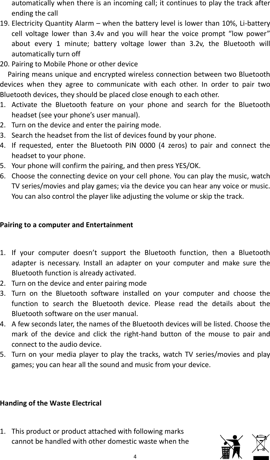 19. 20. PdevBlue1. 2. 3. 4. 5. 6. Pair1. 2. 3. 4. 5. Han1. automaticaendingtheElectricityQcellvoltageabouteveautomaticaPairingtoMPairingmeaniceswhenetoothdeviActivatethheadset(seTurnontheSearchtheIfrequesteheadsettoYourphoneChoosetheTVseries/mYoucanalsringtoacoIfyourcomadapterisBluetoothfTurnontheTurnonthfunctiontoBluetoothsAfewseconmarkofthconnecttoTurnonyogames;youndingoftheThisproduccannotbehallywhenthcallQuantityAlelowerthary1minutallyturnoffMobilePhonnsuniqueatheyagreeces,theyshheBluetooteeyourphoedeviceandheadsetfroed,enterthyourphoneewillconfirmeconnectinmoviesandocontrolthmputerandmputerdonecessary.functionisaedeviceandheBluetootosearchthsoftwareonndslater,thhedeviceatheaudiodourmediapucanhearaeWasteElectorproduchandledwithereisaninarm–whean3.4vandte;batteryneorotherandencryptetocommhouldbeplathfeatureone’susermdentertheomthelistoheBluetoote.mthepairingdeviceonplaygamesheplayerlikdEntertainesn’tsuppInstallanalreadyactidenterpairthsoftwareheBluetoontheusermhenamesofandclickthdevice.playertoplallthesoundectricalctattachedthotherdo4ncomingcanthebattedyouwillyvoltagelodevicetedwirelessunicatewitacedcloseeonyourpmanual).pairingmoofdevicesfothPIN000ng,andthenyourcellps;viathedekeadjustingmentorttheBluadapteronvated.ringmodeeinstalledothdevice.manual.ftheBluetoheright‐hanaythetracdandmusicwithfollowmesticwastll;itcontinerylevelislhearthevoowerthansconnectiotheachotenoughtoehoneandde.oundbyyou0(4zeros)npressYESphone.YoueviceyoucagthevolumeuetoothfunyourcomonyourcPleasereaoothdevicendbuttonocks,watchTcfromyourwingmarkstewhentheuestoplayowerthanoicepromp3.2v,theonbetweenher.Inordeachother.searchforurphone.)topairanS/OK.canplaythanhearanyeorskipthenction,themputerandomputeraadthedetswillbelistofthemouTVseries/mrdevice.eythetracka10%,Li‐batpt“lowpowBluetoothntwoBluetodertopairtheBluetondconnecthemusic,wvoiceormetrack.enaBluetomakesurendchoosetailsaboutted.Chooseusetopairmoviesandaftertterywer”willoothtwoooththewatchusic.ooththethetheetheandplay