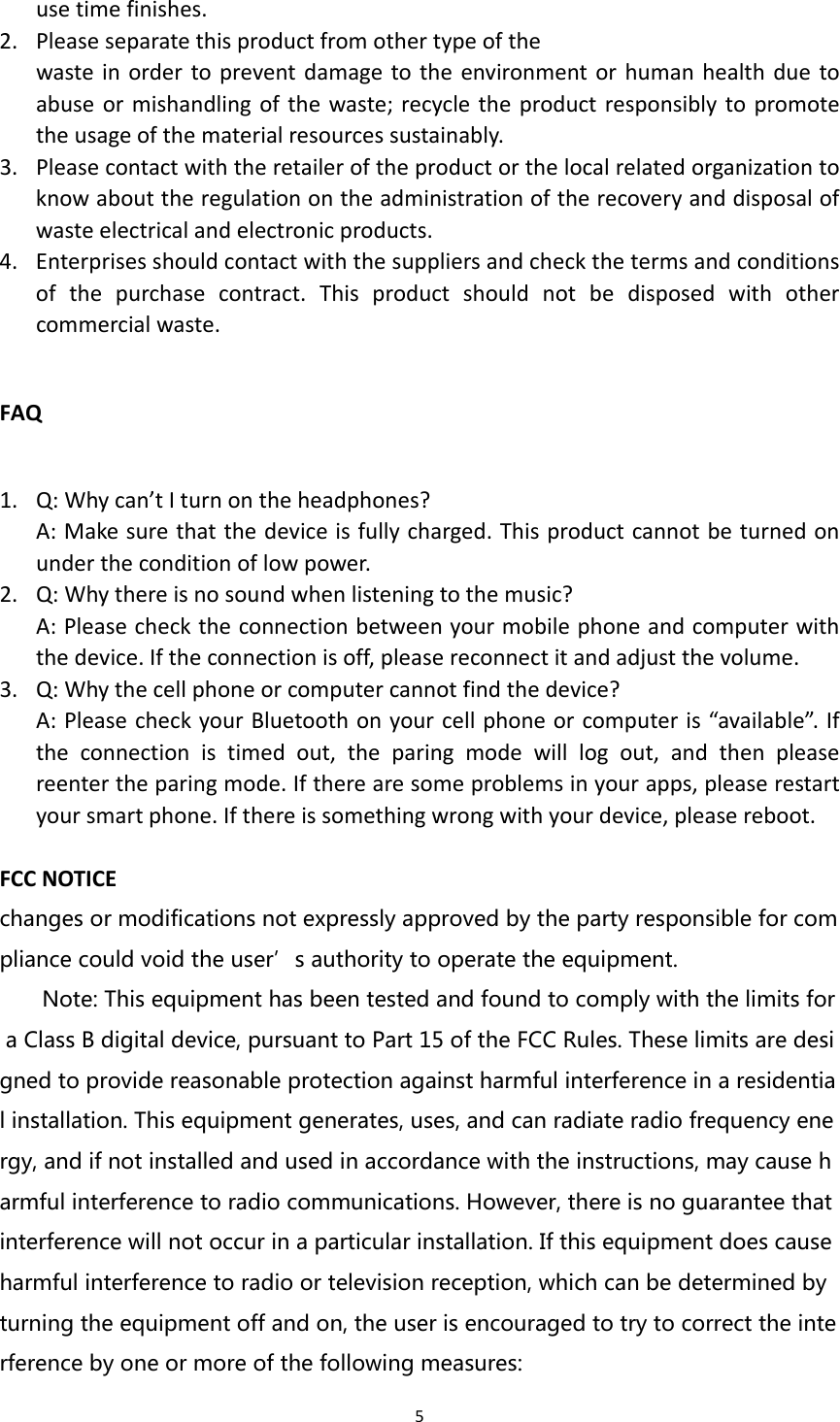 5usetimefinishes.2. Pleaseseparatethisproductfromothertypeofthewasteinordertopreventdamagetotheenvironmentorhumanhealthduetoabuseormishandlingofthewaste;recycletheproductresponsiblytopromotetheusageofthematerialresourcessustainably.3. Pleasecontactwiththeretaileroftheproductorthelocalrelatedorganizationtoknowabouttheregulationontheadministrationoftherecoveryanddisposalofwasteelectricalandelectronicproducts.4. Enterprisesshouldcontactwiththesuppliersandcheckthetermsandconditionsofthepurchasecontract.Thisproductshouldnotbedisposedwithothercommercialwaste.FAQ1. Q:Whycan’tIturnontheheadphones?A:Makesurethatthedeviceisfullycharged.Thisproductcannotbeturnedonundertheconditionoflowpower.2. Q:Whythereisnosoundwhenlisteningtothemusic?A:Pleasechecktheconnectionbetweenyourmobilephoneandcomputerwiththedevice.Iftheconnectionisoff,pleasereconnectitandadjustthevolume.3. Q:Whythecellphoneorcomputercannotfindthedevice?A:PleasecheckyourBluetoothonyourcellphoneorcomputeris“available”.Iftheconnectionistimedout,theparingmodewilllogout,andthenpleasereentertheparingmode.Iftherearesomeproblemsinyourapps,pleaserestartyoursmartphone.Ifthereissomethingwrongwithyourdevice,pleasereboot.FCCNOTICEchanges or modifications not expressly approved by the party responsible for compliance could void the user’s authority to operate the equipment.  Note: This equipment has been tested and found to comply with the limits for a Class B digital device, pursuant to Part 15 of the FCC Rules. These limits are designed to provide reasonable protection against harmful interference in a residential installation. This equipment generates, uses, and can radiate radio frequency energy, and if not installed and used in accordance with the instructions, may cause harmful interference to radio communications. However, there is no guarantee that interference will not occur in a particular installation. If this equipment does cause harmful interference to radio or television reception, which can be determined by turning the equipment off and on, the user is encouraged to try to correct the interference by one or more of the following measures: 