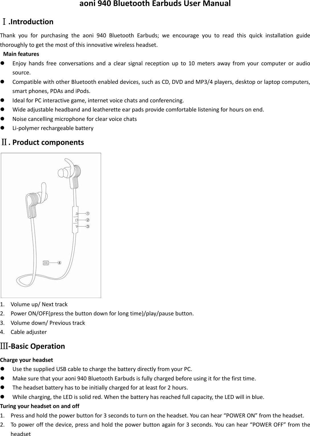 aoni940BluetoothEarbudsUserManualⅠ.IntroductionThankyouforpurchasingtheaoni940BluetoothEarbuds;weencourageyoutoreadthisquickinstallationguidethoroughlytogetthemostofthisinnovativewirelessheadset.Mainfeaturesz Enjoyhandsfreeconversationsandaclearsignalreceptionupto10metersawayfromyourcomputeroraudiosource.z CompatiblewithotherBluetoothenableddevices,suchasCD,DVDandMP3/4players,desktoporlaptopcomputers,smartphones,PDAsandiPods.z IdealforPCinteractivegame,internetvoicechatsandconferencing.z Wideadjustableheadbandandleatheretteearpadsprovidecomfortablelisteningforhoursonend.z Noisecancellingmicrophoneforclearvoicechatsz Li‐polymerrechargeablebatteryⅡ.Productcomponents1. Volumeup/Nexttrack2. PowerON/OFF(pressthebuttondownforlongtime)/play/pausebutton.3. Volumedown/Previoustrack4. CableadjusterⅢ‐BasicOperationChargeyourheadsetz UsethesuppliedUSBcabletochargethebatterydirectlyfromyourPC.z Makesurethatyouraoni940BluetoothEarbudsisfullychargedbeforeusingitforthefirsttime.z Theheadsetbatteryhastobeinitiallychargedforatleastfor2hours.z Whilecharging,theLEDissolidred.Whenthebatteryhasreachedfullcapacity,theLEDwillinblue.Turingyourheadsetonandoff1. Pressandholdthepowerbuttonfor3secondstoturnontheheadset.Youcanhear“POWERON”fromtheheadset.2. Topoweroffthedevice,pressandholdthepowerbuttonagainfor3seconds.Youcanhear“POWEROFF”fromtheheadset