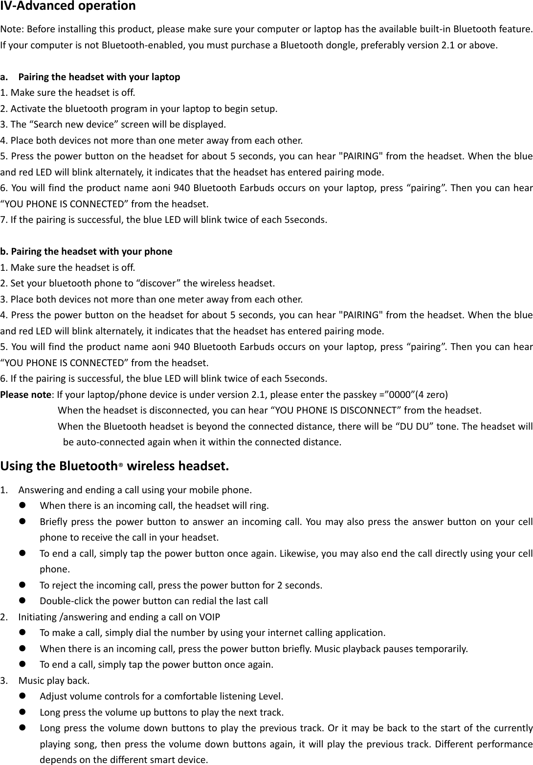 IV‐AdvancedoperationNote:Beforeinstallingthisproduct,pleasemakesureyourcomputerorlaptophastheavailablebuilt‐inBluetoothfeature.IfyourcomputerisnotBluetooth‐enabled,youmustpurchaseaBluetoothdongle,preferablyversion2.1orabove.a. Pairingtheheadsetwithyourlaptop1.Makesuretheheadsetisoff.2.Activatethebluetoothprograminyourlaptoptobeginsetup.3.The“Searchnewdevice”screenwillbedisplayed.4.Placebothdevicesnotmorethanonemeterawayfromeachother.5.Pressthepowerbuttonontheheadsetforabout5seconds,youcanhear&quot;PAIRING&quot;fromtheheadset.WhentheblueandredLEDwillblinkalternately,itindicatesthattheheadsethasenteredpairingmode.6.Youwillfindtheproductnameaoni940BluetoothEarbudsoccursonyourlaptop,press“pairing”.Thenyoucanhear“YOUPHONEISCONNECTED”fromtheheadset.7.Ifthepairingissuccessful,theblueLEDwillblinktwiceofeach5seconds.b.Pairingtheheadsetwithyourphone1.Makesuretheheadsetisoff.2.Setyourbluetoothphoneto“discover”thewirelessheadset.3.Placebothdevicesnotmorethanonemeterawayfromeachother.4.Pressthepowerbuttonontheheadsetforabout5seconds,youcanhear&quot;PAIRING&quot;fromtheheadset.WhentheblueandredLEDwillblinkalternately,itindicatesthattheheadsethasenteredpairingmode.5.Youwillfindtheproductnameaoni940BluetoothEarbudsoccursonyourlaptop,press“pairing”.Thenyoucanhear“YOUPHONEISCONNECTED”fromtheheadset.6.Ifthepairingissuccessful,theblueLEDwillblinktwiceofeach5seconds.Pleasenote:Ifyourlaptop/phonedeviceisunderversion2.1,pleaseenterthepasskey=”0000”(4zero)Whentheheadsetisdisconnected,youcanhear“YOUPHONEISDISCONNECT”fromtheheadset.WhentheBluetoothheadsetisbeyondtheconnecteddistance,therewillbe“DUDU”tone.Theheadsetwillbeauto‐connectedagainwhenitwithintheconnecteddistance.UsingtheBluetooth®wirelessheadset.1. Answeringandendingacallusingyourmobilephone.z Whenthereisanincomingcall,theheadsetwillring.z Brieflypressthepowerbuttontoansweranincomingcall.Youmayalsopresstheanswerbuttononyourcellphonetoreceivethecallinyourheadset.z Toendacall,simplytapthepowerbuttononceagain.Likewise,youmayalsoendthecalldirectlyusingyourcellphone.z Torejecttheincomingcall,pressthepowerbuttonfor2seconds.z Double‐clickthepowerbuttoncanredialthelastcall2. Initiating/answeringandendingacallonVOIPz Tomakeacall,simplydialthenumberbyusingyourinternetcallingapplication.z Whenthereisanincomingcall,pressthepowerbuttonbriefly.Musicplaybackpausestemporarily.z Toendacall,simplytapthepowerbuttononceagain.3. Musicplayback.z AdjustvolumecontrolsforacomfortablelisteningLevel.z Longpressthevolumeupbuttonstoplaythenexttrack.z Longpressthevolumedownbuttonstoplaytheprevioustrack.Oritmaybebacktothestartofthecurrentlyplayingsong,thenpressthevolumedownbuttonsagain,itwillplaytheprevioustrack.Differentperformancedependsonthedifferentsmartdevice.