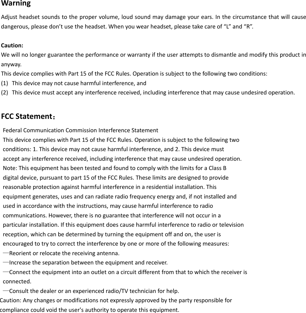WarningAdjustheadsetsoundstothepropervolume,loudsoundmaydamageyourears.Inthecircumstancethatwillcausedangerous,pleasedon’tusetheheadset.Whenyouwearheadset,pleasetakecareof“L”and“R”.Caution:Wewillnolongerguaranteetheperformanceorwarrantyiftheuserattemptstodismantleandmodifythisproductinanyway.ThisdevicecomplieswithPart15oftheFCCRules.Operationissubjecttothefollowingtwoconditions:(1) Thisdevicemaynotcauseharmfulinterference,and(2) Thisdevicemustacceptanyinterferencereceived,includinginterferencethatmaycauseundesiredoperation.FCCStatement：FederalCommunicationCommissionInterferenceStatementThisdevicecomplieswithPart15oftheFCCRules.Operationissubjecttothefollowingtwoconditions:1.Thisdevicemaynotcauseharmfulinterference,and2.Thisdevicemustacceptanyinterferencereceived,includinginterferencethatmaycauseundesiredoperation.Note:ThisequipmenthasbeentestedandfoundtocomplywiththelimitsforaClassBdigitaldevice,pursuanttopart15oftheFCCRules.Theselimitsaredesignedtoprovidereasonableprotectionagainstharmfulinterferenceinaresidentialinstallation.Thisequipmentgenerates,usesandcanradiateradiofrequencyenergyand,ifnotinstalledandusedinaccordancewiththeinstructions,maycauseharmfulinterferencetoradiocommunications.However,thereisnoguaranteethatinterferencewillnotoccurinaparticularinstallation.Ifthisequipmentdoescauseharmfulinterferencetoradioortelevisionreception,whichcanbedeterminedbyturningtheequipmentoffandon,theuserisencouragedtotrytocorrecttheinterferencebyoneormoreofthefollowingmeasures:—Reorientorrelocatethereceivingantenna.—Increasetheseparationbetweentheequipmentandreceiver.—Connecttheequipmentintoanoutletonacircuitdifferentfromthattowhichthereceiverisconnected.—Consultthedealeroranexperiencedradio/TVtechnicianforhelp.Caution:Anychangesormodificationsnotexpresslyapprovedbythepartyresponsibleforcompliancecouldvoidtheuser&apos;sauthoritytooperatethisequipment.