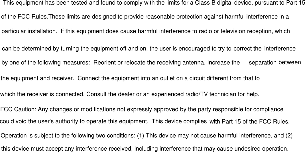 This equipment has been tested and found to comply with the limits for a Class B digital device, pursuant to Part 15of the FCC Rules.These limits are designed to provide reasonable protection against harmful interference in a particular installation.  If this equipment does cause harmful interference to radio or television reception, whichcan be determined by turning the equipment off and on, the user is encouraged to try to correct the  interferenceby one of the following measures:  Reorient or relocate the receiving antenna. Increase the  separation betweenthe equipment and receiver.  Connect the equipment into an outlet on a circuit different from that to which the receiver is connected. Consult the dealer or an experienced radio/TV technician for help.FCC Caution: Any changes or modifications not expressly approved by the party responsible for compliancecould void the user&apos;s authority to operate this equipment.  This device complies with Part 15 of the FCC Rules.Operation is subject to the following two conditions: (1) This device may not cause harmful interference, and (2) this device must accept any interference received, including interference that may cause undesired operation.