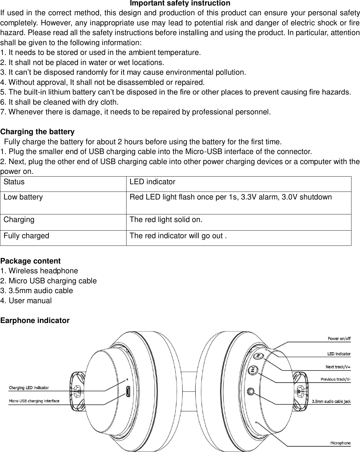 Important safety instruction If used in the correct method, this design and production of this product can ensure your personal safety completely. However, any inappropriate use may lead to potential risk and danger of electric shock or fire hazard. Please read all the safety instructions before installing and using the product. In particular, attention shall be given to the following information: 1. It needs to be stored or used in the ambient temperature. 2. It shall not be placed in water or wet locations. 3. It can’t be disposed randomly for it may cause environmental pollution. 4. Without approval, It shall not be disassembled or repaired.     5. The built-in lithium battery can’t be disposed in the fire or other places to prevent causing fire hazards. 6. It shall be cleaned with dry cloth. 7. Whenever there is damage, it needs to be repaired by professional personnel.  Charging the battery   Fully charge the battery for about 2 hours before using the battery for the first time. 1. Plug the smaller end of USB charging cable into the Micro-USB interface of the connector. 2. Next, plug the other end of USB charging cable into other power charging devices or a computer with the power on. Status   LED indicator   Low battery   Red LED light flash once per 1s, 3.3V alarm, 3.0V shutdown Charging   The red light solid on. Fully charged   The red indicator will go out .  Package content 1. Wireless headphone 2. Micro USB charging cable 3. 3.5mm audio cable 4. User manual  Earphone indicator 