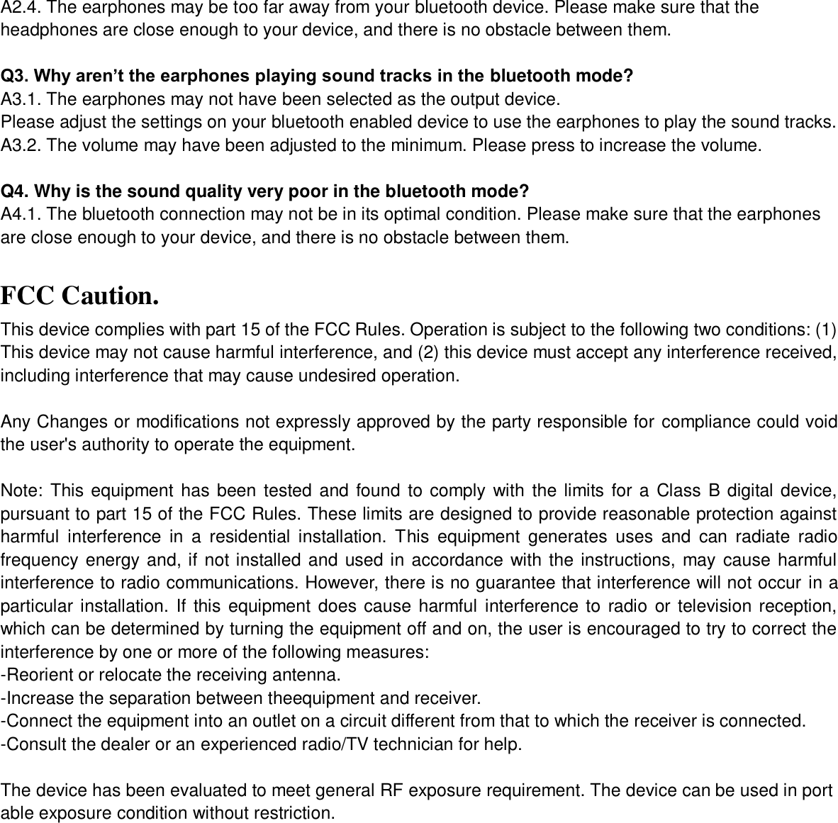 A2.4. The earphones may be too far away from your bluetooth device. Please make sure that the headphones are close enough to your device, and there is no obstacle between them.  Q3. Why aren’t the earphones playing sound tracks in the bluetooth mode? A3.1. The earphones may not have been selected as the output device.   Please adjust the settings on your bluetooth enabled device to use the earphones to play the sound tracks. A3.2. The volume may have been adjusted to the minimum. Please press to increase the volume.  Q4. Why is the sound quality very poor in the bluetooth mode? A4.1. The bluetooth connection may not be in its optimal condition. Please make sure that the earphones are close enough to your device, and there is no obstacle between them.  FCC Caution. This device complies with part 15 of the FCC Rules. Operation is subject to the following two conditions: (1) This device may not cause harmful interference, and (2) this device must accept any interference received, including interference that may cause undesired operation.  Any Changes or modifications not expressly approved by the party responsible for compliance could void the user&apos;s authority to operate the equipment.  Note: This equipment has been tested and found to comply with  the limits for a Class B  digital device, pursuant to part 15 of the FCC Rules. These limits are designed to provide reasonable protection against harmful  interference  in  a  residential  installation.  This  equipment  generates  uses  and  can  radiate  radio frequency energy and, if not installed and used in accordance with the instructions, may  cause harmful interference to radio communications. However, there is no guarantee that interference will not occur in a particular installation. If  this equipment does cause  harmful interference to radio or television reception, which can be determined by turning the equipment off and on, the user is encouraged to try to correct the interference by one or more of the following measures: -Reorient or relocate the receiving antenna. -Increase the separation between theequipment and receiver. -Connect the equipment into an outlet on a circuit different from that to which the receiver is connected. -Consult the dealer or an experienced radio/TV technician for help.  The device has been evaluated to meet general RF exposure requirement. The device can be used in portable exposure condition without restriction.   
