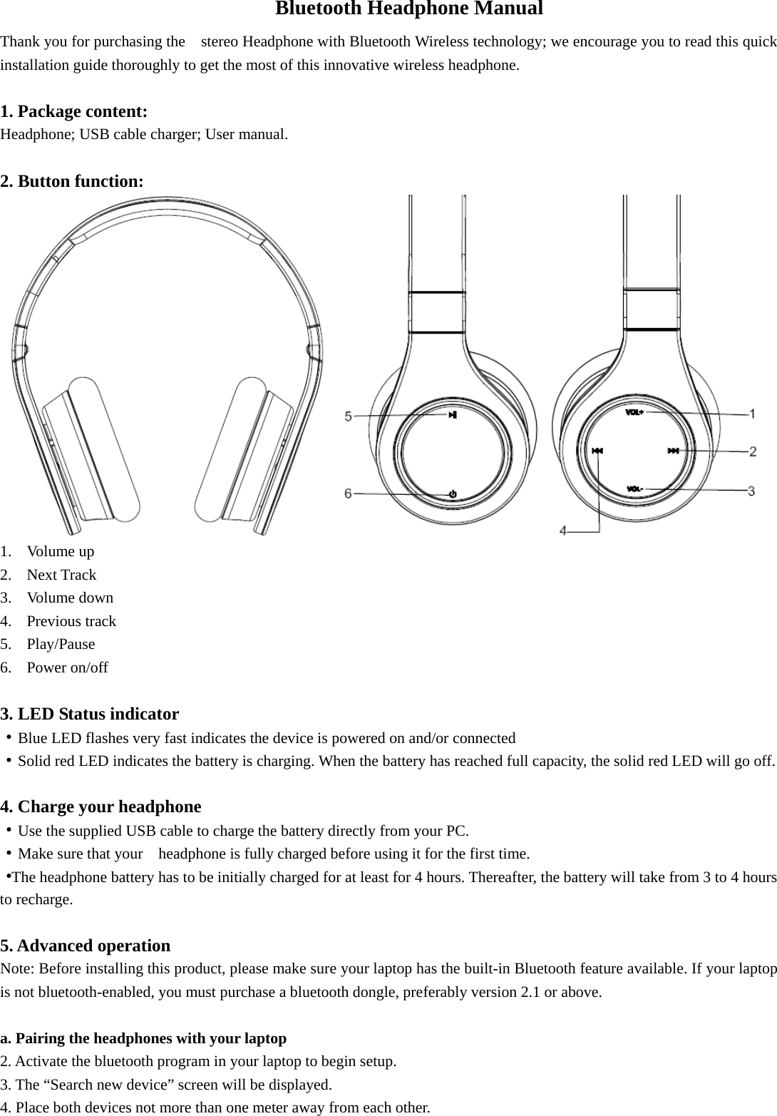     Bluetooth Headphone Manual Thank you for purchasing the    stereo Headphone with Bluetooth Wireless technology; we encourage you to read this quick installation guide thoroughly to get the most of this innovative wireless headphone.                                    1. Package content: Headphone; USB cable charger; User manual.  2. Button function:  1. Volume up 2. Next Track 3. Volume down 4. Previous track 5. Play/Pause 6. Power on/off  3. LED Status indicator ·Blue LED flashes very fast indicates the device is powered on and/or connected ·Solid red LED indicates the battery is charging. When the battery has reached full capacity, the solid red LED will go off.    4. Charge your headphone ·Use the supplied USB cable to charge the battery directly from your PC. ·Make sure that your    headphone is fully charged before using it for the first time. ·The headphone battery has to be initially charged for at least for 4 hours. Thereafter, the battery will take from 3 to 4 hours to recharge.  5. Advanced operation Note: Before installing this product, please make sure your laptop has the built-in Bluetooth feature available. If your laptop is not bluetooth-enabled, you must purchase a bluetooth dongle, preferably version 2.1 or above.  a. Pairing the headphones with your laptop 2. Activate the bluetooth program in your laptop to begin setup. 3. The “Search new device” screen will be displayed. 4. Place both devices not more than one meter away from each other. 