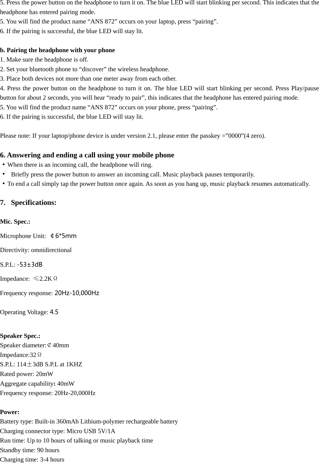 5. Press the power button on the headphone to turn it on. The blue LED will start blinking per second. This indicates that the headphone has entered pairing mode. 5. You will find the product name “ANS 872” occurs on your laptop, press “pairing”. 6. If the pairing is successful, the blue LED will stay lit.  b. Pairing the headphone with your phone 1. Make sure the headphone is off. 2. Set your bluetooth phone to “discover” the wireless headphone. 3. Place both devices not more than one meter away from each other. 4. Press the power button on the headphone to turn it on. The blue LED will start blinking per second. Press Play/pause button for about 2 seconds, you will hear “ready to pair”, this indicates that the headphone has entered pairing mode. 5. You will find the product name “ANS 872” occurs on your phone, press “pairing”. 6. If the pairing is successful, the blue LED will stay lit.   Please note: If your laptop/phone device is under version 2.1, please enter the passkey =”0000”(4 zero).                                                                                                                          6. Answering and ending a call using your mobile phone ·When there is an incoming call, the headphone will ring. · Briefly press the power button to answer an incoming call. Music playback pauses temporarily. ·To end a call simply tap the power button once again. As soon as you hang up, music playback resumes automatically.  7. Specifications:  Mic. Spec.: Microphone Unit:  ￠6*5mm Directivity: omnidirectional S.P.L: -53±3dB  Impedance:  ≤2.2KΩ Frequency response:20Hz-10,000Hz Operating Voltage: 4.5  Speaker Spec.: Speaker diameter:￠40mm    Impedance:32Ω S.P.L: 114±3dB S.P.L at 1KHZ Rated power: 20mW Aggregate capability: 40mW Frequency response: 20Hz-20,000Hz  Power: Battery type: Built-in 360mAh Lithium-polymer rechargeable battery Charging connector type: Micro USB 5V/1A Run time: Up to 10 hours of talking or music playback time Standby time: 90 hours Charging time: 3-4 hours 