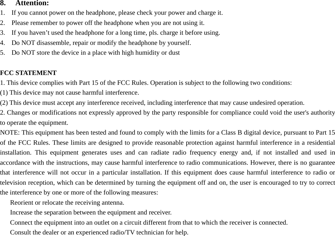  8.  Attention: 1. If you cannot power on the headphone, please check your power and charge it. 2. Please remember to power off the headphone when you are not using it. 3. If you haven’t used the headphone for a long time, pls. charge it before using. 4. Do NOT disassemble, repair or modify the headphone by yourself. 5. Do NOT store the device in a place with high humidity or dust  FCC STATEMENT   1. This device complies with Part 15 of the FCC Rules. Operation is subject to the following two conditions:   (1) This device may not cause harmful interference.   (2) This device must accept any interference received, including interference that may cause undesired operation.   2. Changes or modifications not expressly approved by the party responsible for compliance could void the user&apos;s authority to operate the equipment.   NOTE: This equipment has been tested and found to comply with the limits for a Class B digital device, pursuant to Part 15 of the FCC Rules. These limits are designed to provide reasonable protection against harmful interference in a residential installation. This equipment generates uses and can radiate radio frequency energy and, if not installed and used in accordance with the instructions, may cause harmful interference to radio communications. However, there is no guarantee that interference will not occur in a particular installation. If this equipment does cause harmful interference to radio or television reception, which can be determined by turning the equipment off and on, the user is encouraged to try to correct the interference by one or more of the following measures:     Reorient or relocate the receiving antenna.     Increase the separation between the equipment and receiver.     Connect the equipment into an outlet on a circuit different from that to which the receiver is connected.     Consult the dealer or an experienced radio/TV technician for help.   