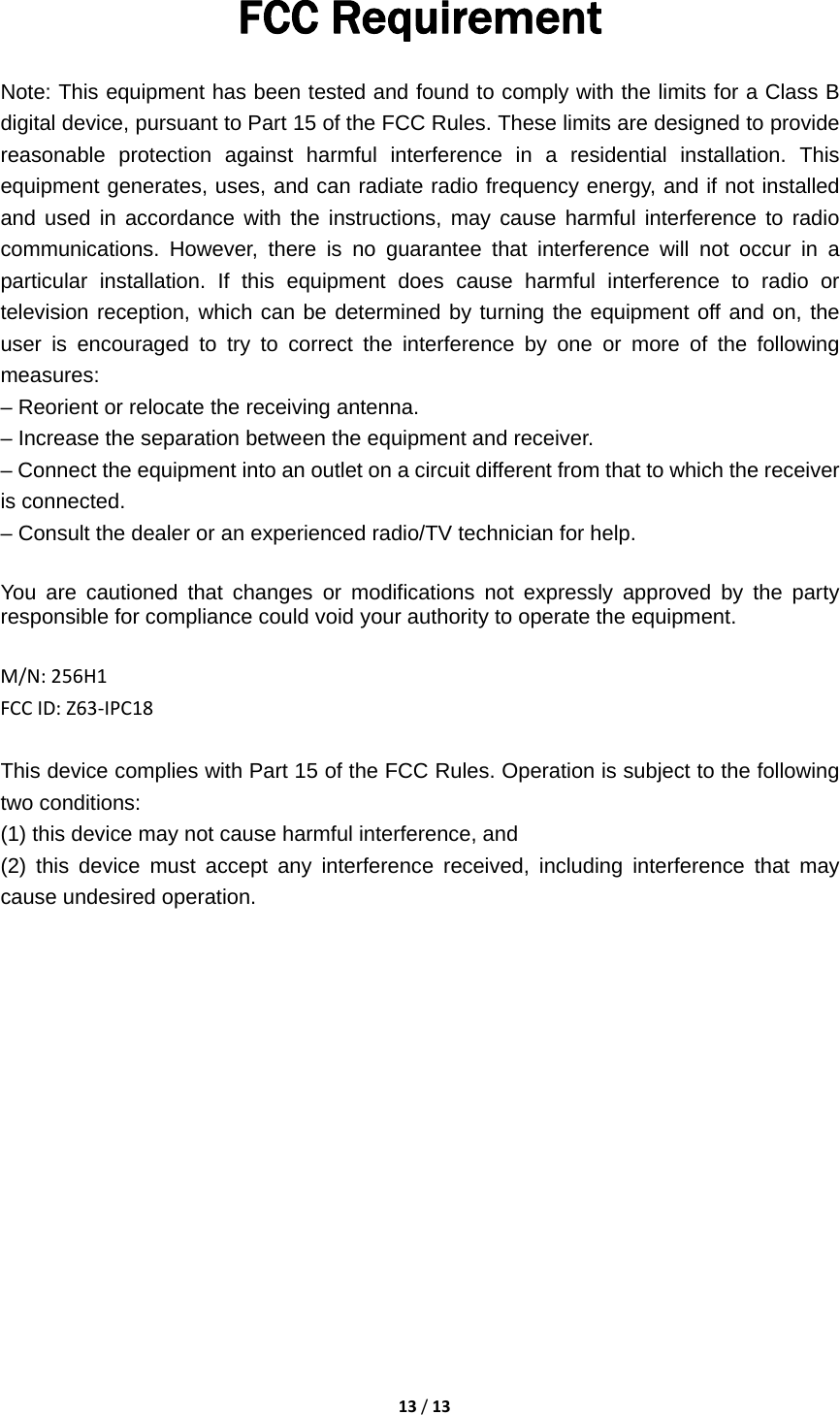 13/13FCC Requirement   Note: This equipment has been tested and found to comply with the limits for a Class B digital device, pursuant to Part 15 of the FCC Rules. These limits are designed to provide reasonable protection against harmful interference in a residential installation. This equipment generates, uses, and can radiate radio frequency energy, and if not installed and used in accordance with the instructions, may cause harmful interference to radio communications. However, there is no guarantee that interference will not occur in a particular installation. If this equipment does cause harmful interference to radio or television reception, which can be determined by turning the equipment off and on, the user is encouraged to try to correct the interference by one or more of the following measures: – Reorient or relocate the receiving antenna. – Increase the separation between the equipment and receiver. – Connect the equipment into an outlet on a circuit different from that to which the receiver is connected. – Consult the dealer or an experienced radio/TV technician for help.  You are cautioned that changes or modifications not expressly approved by the party responsible for compliance could void your authority to operate the equipment.M/N:256H1FCCID:Z63‐IPC18This device complies with Part 15 of the FCC Rules. Operation is subject to the following two conditions:   (1) this device may not cause harmful interference, and (2) this device must accept any interference received, including interference that may cause undesired operation. 