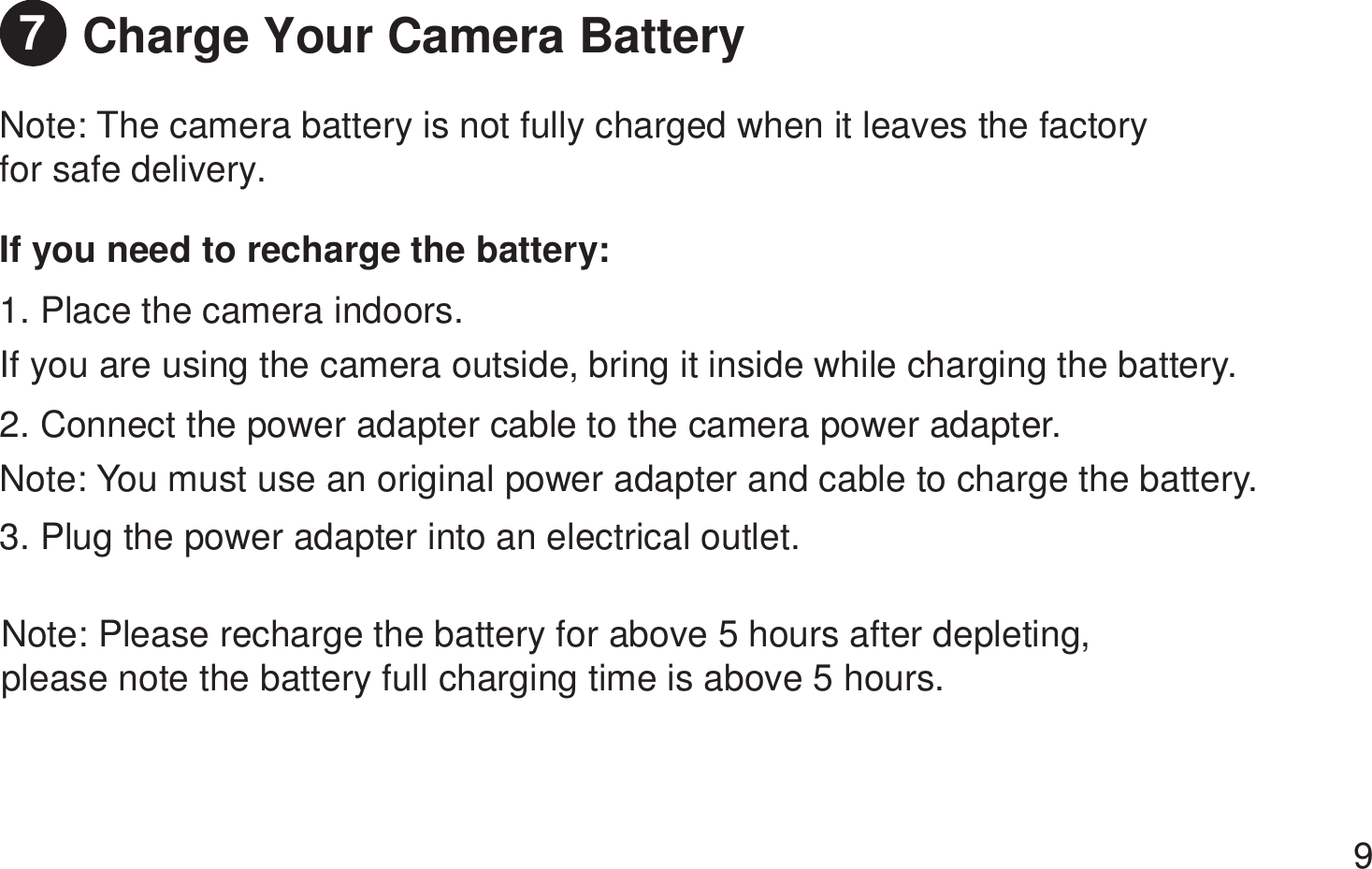 Charge Your Camera BatteryNote: The camera battery is not fully charged when it leaves the factory for safe delivery.Note: Please recharge the battery for above 5 hours after depleting, please note the battery full charging time is above 5 hours. If you need to recharge the battery:1. Place the camera indoors. If you are using the camera outside, bring it inside while charging the battery.  2. Connect the power adapter cable to the camera power adapter. Note: You must use an original power adapter and cable to charge the battery.  3. Plug the power adapter into an electrical outlet. 97