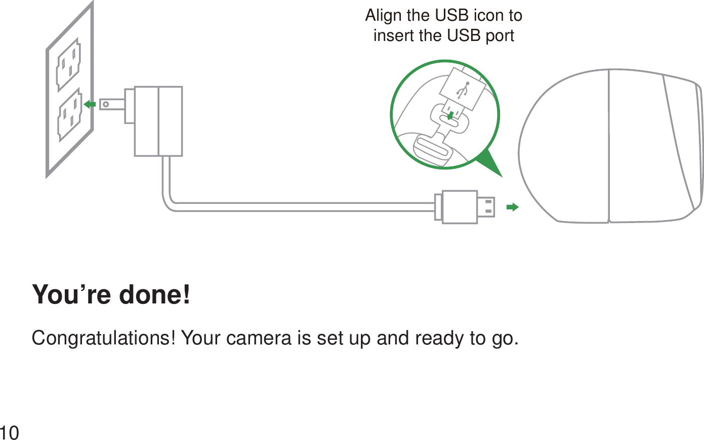 You’re done! Congratulations! Your camera is set up and ready to go.   10Align the USB icon toinsert the USB port