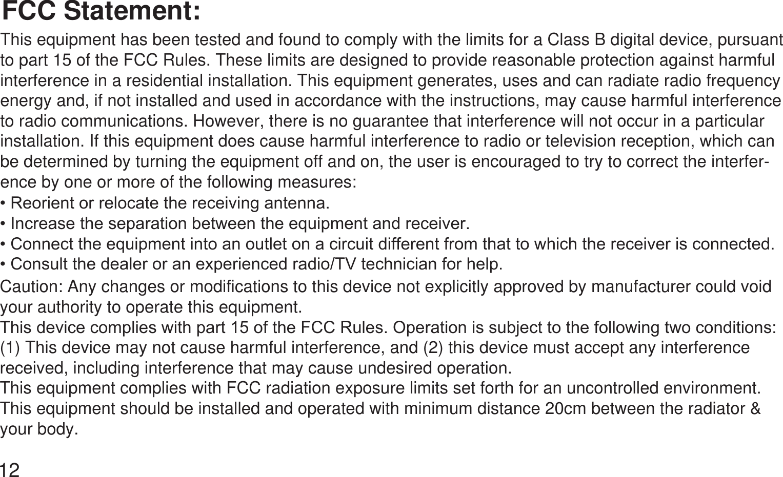 12FCC Statement:This equipment has been tested and found to comply with the limits for a Class B digital device, pursuant to part 15 of the FCC Rules. These limits are designed to provide reasonable protection against harmful interference in a residential installation. This equipment generates, uses and can radiate radio frequency energy and, if not installed and used in accordance with the instructions, may cause harmful interference to radio communications. However, there is no guarantee that interference will not occur in a particular installation. If this equipment does cause harmful interference to radio or television reception, which can be determined by turning the equipment off and on, the user is encouraged to try to correct the interfer-ence by one or more of the following measures:5HRULHQWRUUHORFDWHWKHUHFHLYLQJDQWHQQD,QFUHDVHWKHVHSDUDWLRQEHWZHHQWKHHTXLSPHQWDQGUHFHLYHU&amp;RQQHFWWKHHTXLSPHQWLQWRDQRXWOHWRQDFLUFXLWGLIIHUHQWIURPWKDWWRZKLFKWKHUHFHLYHULVFRQQHFWHG&amp;RQVXOWWKHGHDOHURUDQH[SHULHQFHGUDGLR79WHFKQLFLDQIRUKHOSCaution: Any changes or modifications to this device not explicitly approved by manufacturer could void your authority to operate this equipment.7KLVGHYLFHFRPSOLHVZLWKSDUWRIWKH)&amp;&amp;5XOHV2SHUDWLRQLVVXEMHFWWRWKHIROORZLQJWZRFRQGLWLRQV(1) This device may not cause harmful interference, and (2) this device must accept any interference received, including interference that may cause undesired operation.This equipment complies with FCC radiation exposure limits set forth for an uncontrolled environment. This equipment should be installed and operated with minimum distance 20cm between the radiator &amp; your body.
