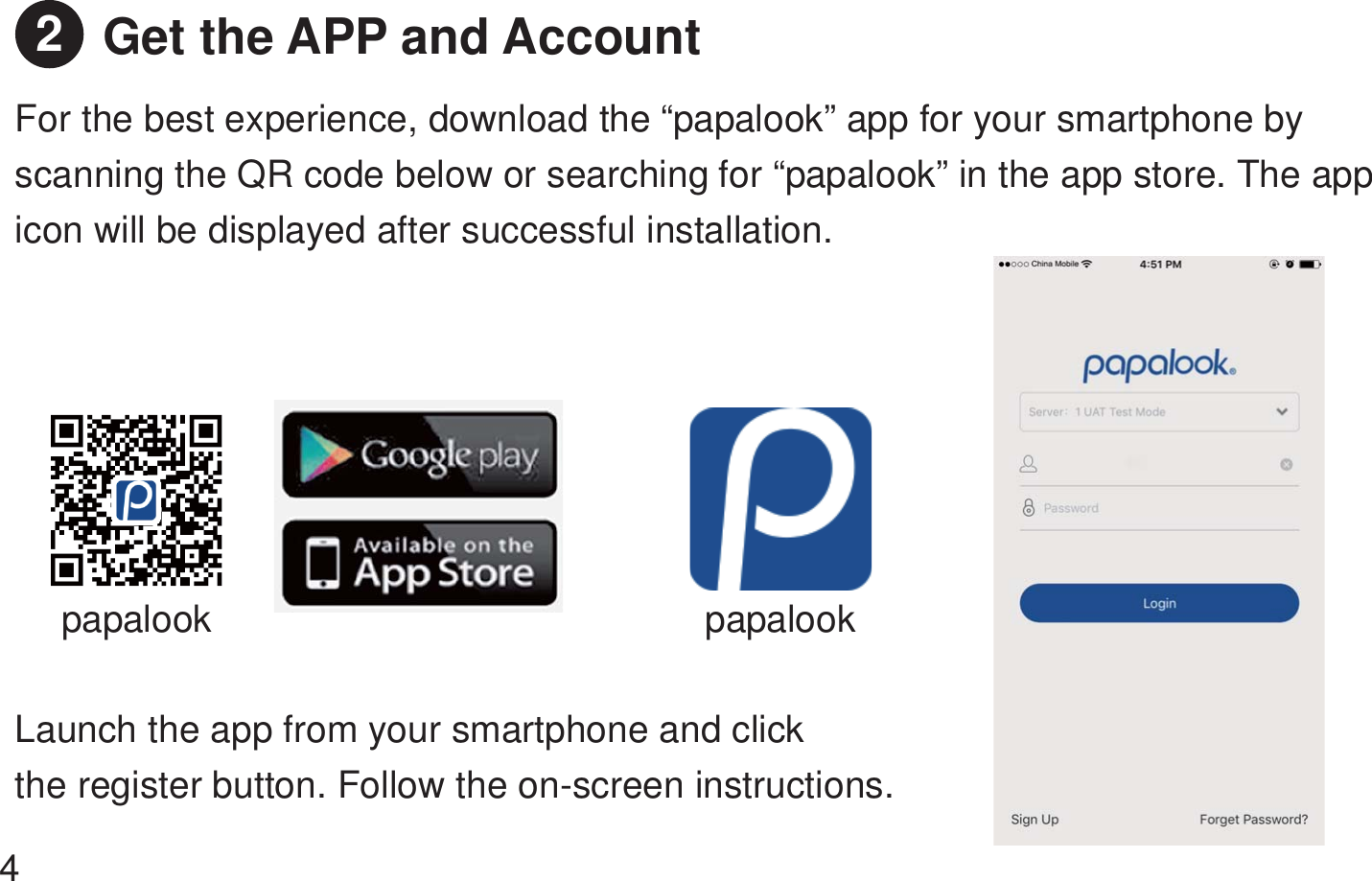 Get the APP and Account For the best experience, download the “papalook” app for your smartphone by scanning the QR code below or searching for “papalook” in the app store. The app icon will be displayed after successful installation.   papalook papalookLaunch the app from your smartphone and click   the register button. Follow the on-screen instructions.   42