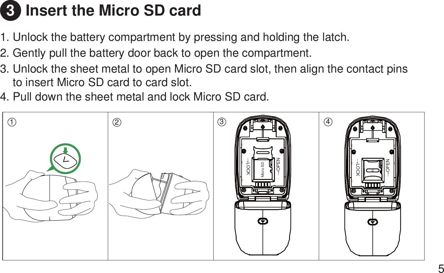 Insert the Micro SD card 1. Unlock the battery compartment by pressing and holding the latch.  2. Gently pull the battery door back to open the compartment. 3. Unlock the sheet metal to open Micro SD card slot, then align the contact pins     to insert Micro SD card to card slot.4. Pull down the sheet metal and lock Micro SD card. 53123 4Micro SD ĺ/2&amp;.ĺ23(1ro ĺ/2&amp;.ĺ23(1