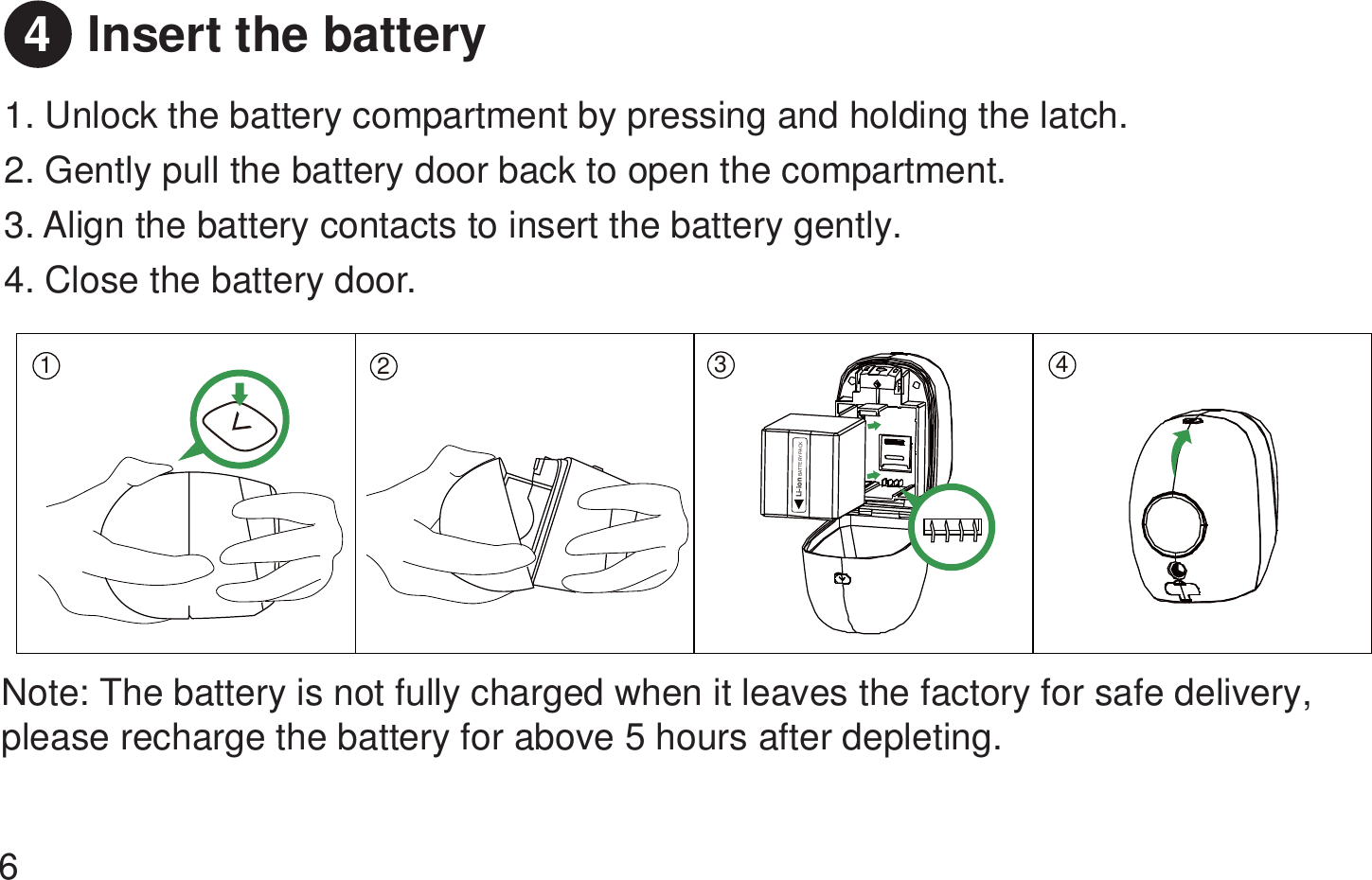 Insert the battery 1. Unlock the battery compartment by pressing and holding the latch. 2. Gently pull the battery door back to open the compartment. 3. Align the battery contacts to insert the battery gently.4. Close the battery door. Note: The battery is not fully charged when it leaves the factory for safe delivery, please recharge the battery for above 5 hours after depleting.64123 4Li-ionBATTERY PACK