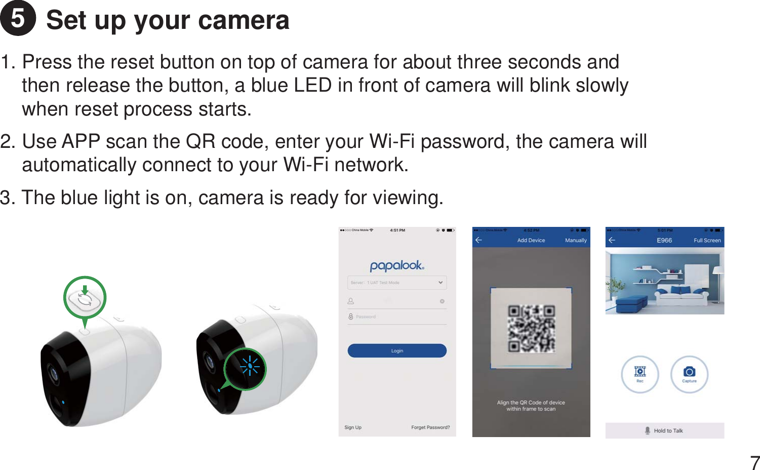 Set up your camera 1. Press the reset button on top of camera for about three seconds and     then release the button, a blue LED in front of camera will blink slowly     when reset process starts.2. Use APP scan the QR code, enter your Wi-Fi password, the camera will    automatically connect to your Wi-Fi network.  3. The blue light is on, camera is ready for viewing.   75