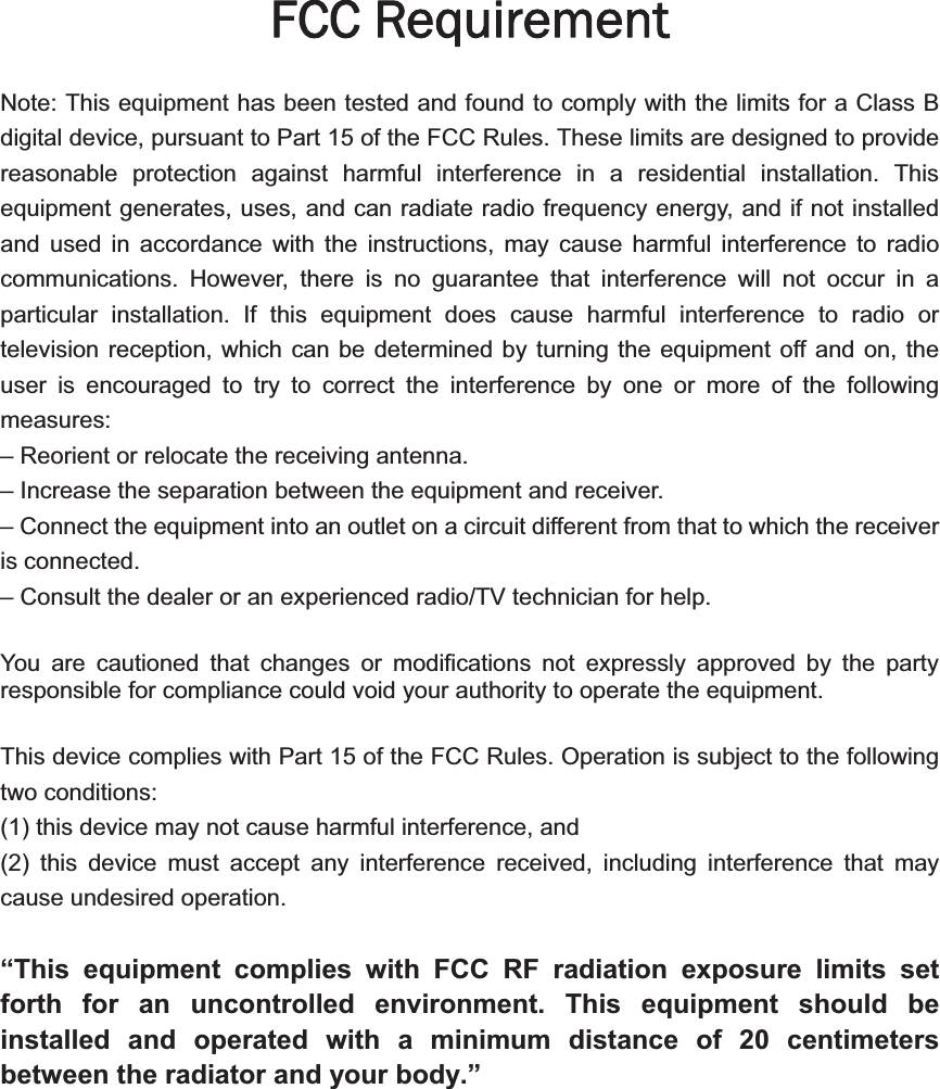 FCC Requirement Note: This equipment has been tested and found to comply with the limits for a Class B digital device, pursuant to Part 15 of the FCC Rules. These limits are designed to provide reasonable protection against harmful interference in a residential installation. This equipment generates, uses, and can radiate radio frequency energy, and if not installed and used in accordance with the instructions, may cause harmful interference to radio communications. However, there is no guarantee that interference will not occur in a particular installation. If this equipment does cause harmful interference to radio or television reception, which can be determined by turning the equipment off and on, the user is encouraged to try to correct the interference by one or more of the following measures:– Reorient or relocate the receiving antenna.– Increase the separation between the equipment and receiver.– Connect the equipment into an outlet on a circuit different from that to which the receiveris connected. – Consult the dealer or an experienced radio/TV technician for help.You are cautioned that changes or modifications not expressly approved by the party responsible for compliance could void your authority to operate the equipment.This device complies with Part 15 of the FCC Rules. Operation is subject to the following two conditions:   (1) this device may not cause harmful interference, and (2) this device must accept any interference received, including interference that may cause undesired operation. “This equipment complies with FCC RF radiation exposure limits set forth for an uncontrolled environment. This equipment should be installed and operated with a minimum distance of 20 centimeters between the radiator and your body.”