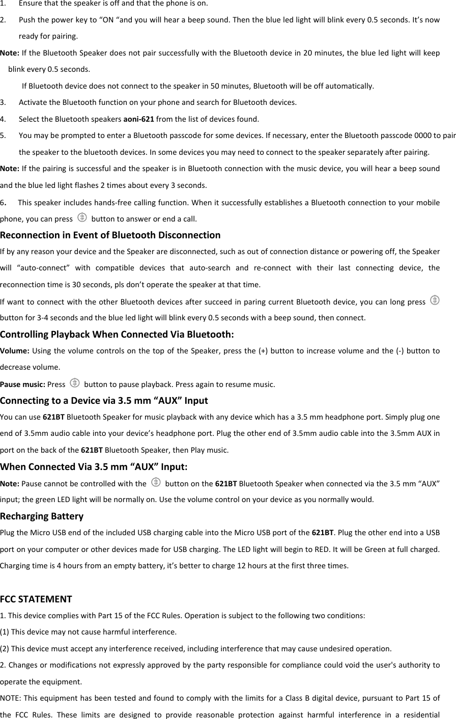1. Ensurethatthespeakerisoffandthatthephoneison.2. Pushthepowerkeyto“ON“andyouwillhearabeepsound.Thentheblueledlightwillblinkevery0.5seconds.It’snowreadyforpairing.Note:IftheBluetoothSpeakerdoesnotpairsuccessfullywiththeBluetoothdevicein20minutes,theblueledlightwillkeepblinkevery0.5seconds.IfBluetoothdevicedoesnotconnecttothespeakerin50minutes,Bluetoothwillbeoffautomatically.3. ActivatetheBluetoothfunctiononyourphoneandsearchforBluetoothdevices.4. SelecttheBluetoothspeakersaoni‐621fromthelistofdevicesfound.5. YoumaybepromptedtoenteraBluetoothpasscodeforsomedevices.Ifnecessary,entertheBluetoothpasscode0000topairthespeakertothebluetoothdevices.Insomedevicesyoumayneedtoconnecttothespeakerseparatelyafterpairing.Note:IfthepairingissuccessfulandthespeakerisinBluetoothconnectionwiththemusicdevice,youwillhearabeepsoundandtheblueledlightflashes2timesaboutevery3seconds.6.Thisspeakerincludeshands‐freecallingfunction.WhenitsuccessfullyestablishesaBluetoothconnectiontoyourmobilephone,youcanpressbuttontoanswerorendacall.ReconnectioninEventofBluetoothDisconnectionIfbyanyreasonyourdeviceandtheSpeakeraredisconnected,suchasoutofconnectiondistanceorpoweringoff,theSpeakerwill“auto‐connect”withcompatibledevicesthatauto‐searchandre‐connectwiththeirlastconnectingdevice,thereconnectiontimeis30seconds,plsdon’toperatethespeakeratthattime.IfwanttoconnectwiththeotherBluetoothdevicesaftersucceedinparingcurrentBluetoothdevice,youcanlongpressbuttonfor3‐4secondsandtheblueledlightwillblinkevery0.5secondswithabeepsound,thenconnect.ControllingPlaybackWhenConnectedViaBluetooth:Volume:UsingthevolumecontrolsonthetopoftheSpeaker,pressthe(+)buttontoincreasevolumeandthe(‐)buttontodecreasevolume.Pausemusic:Pressbuttontopauseplayback.Pressagaintoresumemusic.ConnectingtoaDevicevia3.5mm“AUX”InputYoucanuse621BTBluetoothSpeakerformusicplaybackwithanydevicewhichhasa3.5mmheadphoneport.Simplyplugoneendof3.5mmaudiocableintoyourdevice’sheadphoneport.Plugtheotherendof3.5mmaudiocableintothe3.5mmAUXinportonthebackofthe621BTBluetoothSpeaker,thenPlaymusic.WhenConnectedVia3.5mm“AUX”Input:Note:Pausecannotbecontrolledwiththe  buttononthe621BTBluetoothSpeakerwhenconnectedviathe3.5mm“AUX”input;thegreenLEDlightwillbenormallyon.Usethevolumecontrolonyourdeviceasyounormallywould.RechargingBattery PlugtheMicroUSBendoftheincludedUSBchargingcableintotheMicroUSBportofthe621BT.PlugtheotherendintoaUSBportonyourcomputerorotherdevicesmadeforUSBcharging.TheLEDlightwillbegintoRED.ItwillbeGreenatfullcharged.Chargingtimeis4hoursfromanemptybattery,it’sbettertocharge12hoursatthefirstthreetimes.FCCSTATEMENT1.ThisdevicecomplieswithPart15oftheFCCRules.Operationissubjecttothefollowingtwoconditions:(1)Thisdevicemaynotcauseharmfulinterference.(2)Thisdevicemustacceptanyinterferencereceived,includinginterferencethatmaycauseundesiredoperation.2.Changesormodificationsnotexpresslyapprovedbythepartyresponsibleforcompliancecouldvoidtheuser&apos;sauthoritytooperatetheequipment.NOTE:ThisequipmenthasbeentestedandfoundtocomplywiththelimitsforaClassBdigitaldevice,pursuanttoPart15oftheFCCRules.Theselimitsaredesignedtoprovidereasonableprotectionagainstharmfulinterferenceinaresidential