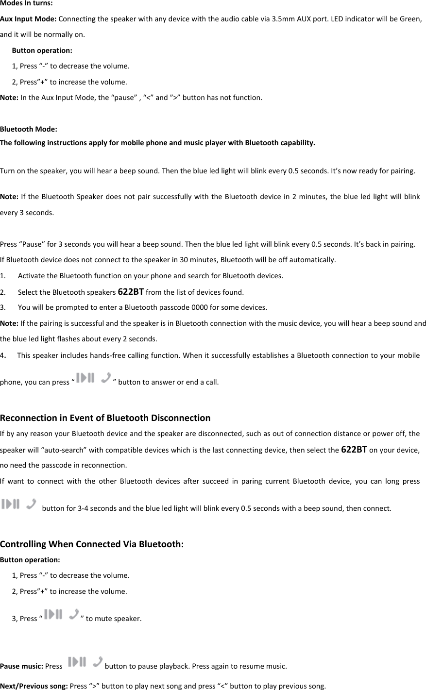 ModesInturns:AuxInputMode:Connectingthespeakerwithanydevicewiththeaudiocablevia3.5mmAUXport.LEDindicatorwillbeGreen,anditwillbenormallyon.Buttonoperation:1,Press“‐”todecreasethevolume.2,Press”+”toincreasethevolume.Note:IntheAuxInputMode,the“pause”,“&lt;”and”&gt;”buttonhasnotfunction.BluetoothMode:ThefollowinginstructionsapplyformobilephoneandmusicplayerwithBluetoothcapability.Turnonthespeaker,youwillhearabeepsound.Thentheblueledlightwillblinkevery0.5seconds.It’snowreadyforpairing.Note:IftheBluetoothSpeakerdoesnotpairsuccessfullywiththeBluetoothdevicein2minutes,theblueledlightwillblinkevery3seconds.Press“Pause”for3secondsyouwillhearabeepsound.Thentheblueledlightwillblinkevery0.5seconds.It’sbackinpairing.IfBluetoothdevicedoesnotconnecttothespeakerin30minutes,Bluetoothwillbeoffautomatically.1. ActivatetheBluetoothfunctiononyourphoneandsearchforBluetoothdevices.2. SelecttheBluetoothspeakers622BTfromthelistofdevicesfound.3. YouwillbepromptedtoenteraBluetoothpasscode0000forsomedevices.Note:IfthepairingissuccessfulandthespeakerisinBluetoothconnectionwiththemusicdevice,youwillhearabeepsoundandtheblueledlightflashesaboutevery2seconds.4.Thisspeakerincludeshands‐freecallingfunction.WhenitsuccessfullyestablishesaBluetoothconnectiontoyourmobilephone,youcanpress“”buttontoanswerorendacall.ReconnectioninEventofBluetoothDisconnectionIfbyanyreasonyourBluetoothdeviceandthespeakeraredisconnected,suchasoutofconnectiondistanceorpoweroff,thespeakerwill“auto‐search”withcompatibledeviceswhichisthelastconnectingdevice,thenselectthe622BTonyourdevice,noneedthepasscodeinreconnection.IfwanttoconnectwiththeotherBluetoothdevicesaftersucceedinparingcurrentBluetoothdevice,youcanlongpressbuttonfor3‐4secondsandtheblueledlightwillblinkevery0.5secondswithabeepsound,thenconnect.ControllingWhenConnectedViaBluetooth:Buttonoperation:1,Press“‐”todecreasethevolume.2,Press”+”toincreasethevolume.3,Press“”tomutespeaker. Pausemusic:Pressbuttontopauseplayback.Pressagaintoresumemusic.Next/Previoussong:Press“&gt;”buttontoplaynextsongandpress“&lt;”buttontoplayprevioussong.