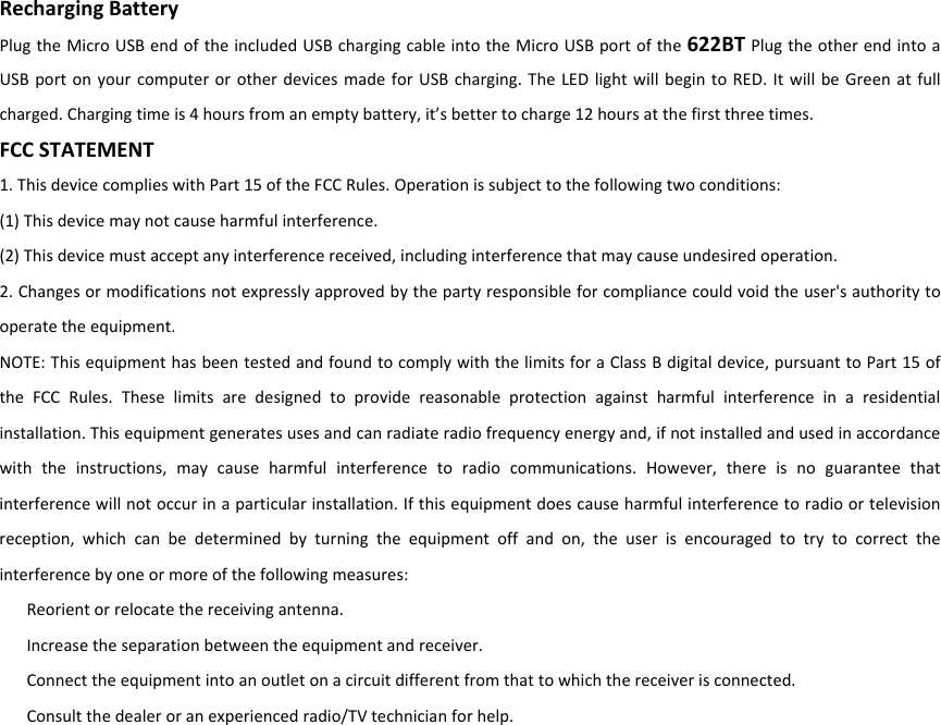 RechargingBattery PlugtheMicroUSBendoftheincludedUSBchargingcableintotheMicroUSBportofthe622BTPlugtheotherendintoaUSBportonyourcomputerorotherdevicesmadeforUSBcharging.TheLEDlightwillbegintoRED.ItwillbeGreenatfullcharged.Chargingtimeis4hoursfromanemptybattery,it’sbettertocharge12hoursatthefirstthreetimes.FCCSTATEMENT1.ThisdevicecomplieswithPart15oftheFCCRules.Operationissubjecttothefollowingtwoconditions:(1)Thisdevicemaynotcauseharmfulinterference.(2)Thisdevicemustacceptanyinterferencereceived,includinginterferencethatmaycauseundesiredoperation.2.Changesormodificationsnotexpresslyapprovedbythepartyresponsibleforcompliancecouldvoidtheuser&apos;sauthoritytooperatetheequipment.NOTE:ThisequipmenthasbeentestedandfoundtocomplywiththelimitsforaClassBdigitaldevice,pursuanttoPart15oftheFCCRules.Theselimitsaredesignedtoprovidereasonableprotectionagainstharmfulinterferenceinaresidentialinstallation.Thisequipmentgeneratesusesandcanradiateradiofrequencyenergyand,ifnotinstalledandusedinaccordancewiththeinstructions,maycauseharmfulinterferencetoradiocommunications.However,thereisnoguaranteethatinterferencewillnotoccurinaparticularinstallation.Ifthisequipmentdoescauseharmfulinterferencetoradioortelevisionreception,whichcanbedeterminedbyturningtheequipmentoffandon,theuserisencouragedtotrytocorrecttheinterferencebyoneormoreofthefollowingmeasures:Reorientorrelocatethereceivingantenna.Increasetheseparationbetweentheequipmentandreceiver.Connecttheequipmentintoanoutletonacircuitdifferentfromthattowhichthereceiverisconnected.Consultthedealeroranexperiencedradio/TVtechnicianforhelp.