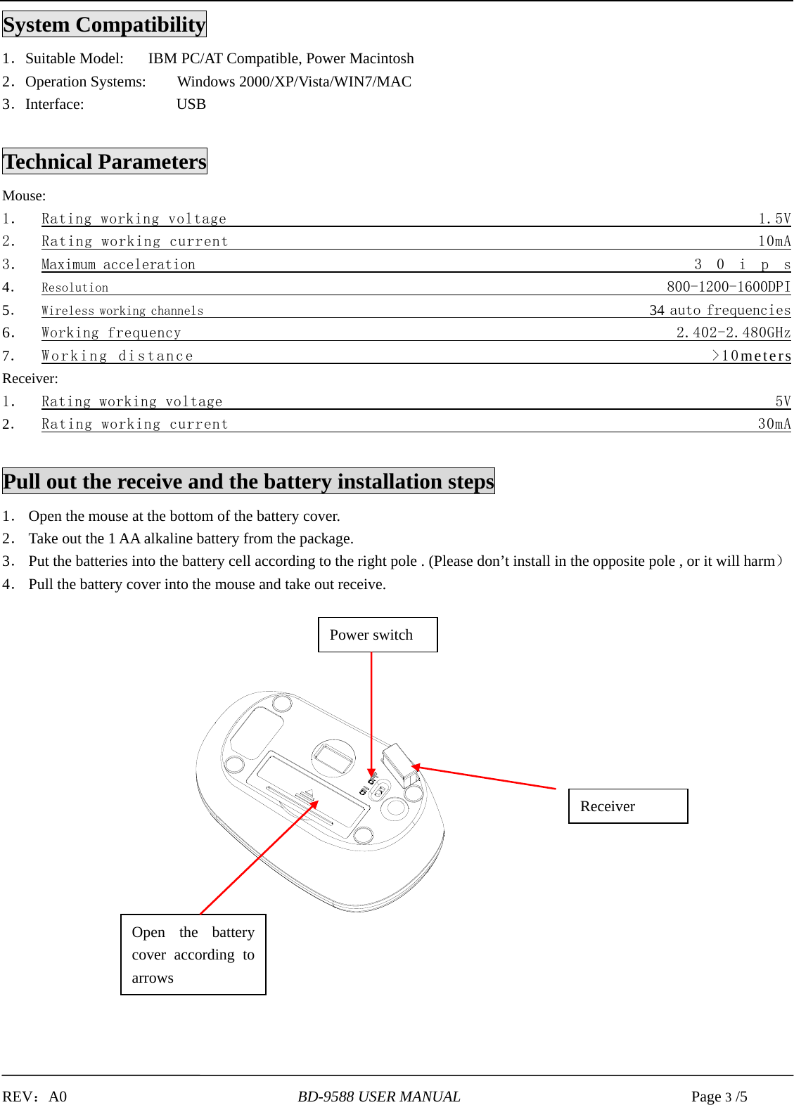   REV：A0                              BD-9588 USER MANUAL                              Page 3 /5            System Compatibility 1．Suitable Model:       IBM PC/AT Compatible, Power Macintosh 2．Operation Systems:    Windows 2000/XP/Vista/WIN7/MAC 3．Interface:            USB    Technical Parameters Mouse: 1． Rating working voltage                                                               1.5V 2． Rating working current                                                              10mA      3． Maximum acceleration                                                              3 0 i p s 4． Resolution                                                                        800-1200-1600DPI 5． Wireless working channels                                                          34 auto frequencies   6． Working frequency                                                            2.402-2.480GHz 7． Working distance                                                      &gt;10meters Receiver: 1． Rating working voltage                                                                   5V 2． Rating working current                                                              30mA   Pull out the receive and the battery installation steps 1． Open the mouse at the bottom of the battery cover. 2． Take out the 1 AA alkaline battery from the package. 3． Put the batteries into the battery cell according to the right pole . (Please don’t install in the opposite pole , or it will harm） 4． Pull the battery cover into the mouse and take out receive.                                 Receiver Open the battery cover according to arrows   Power switch 