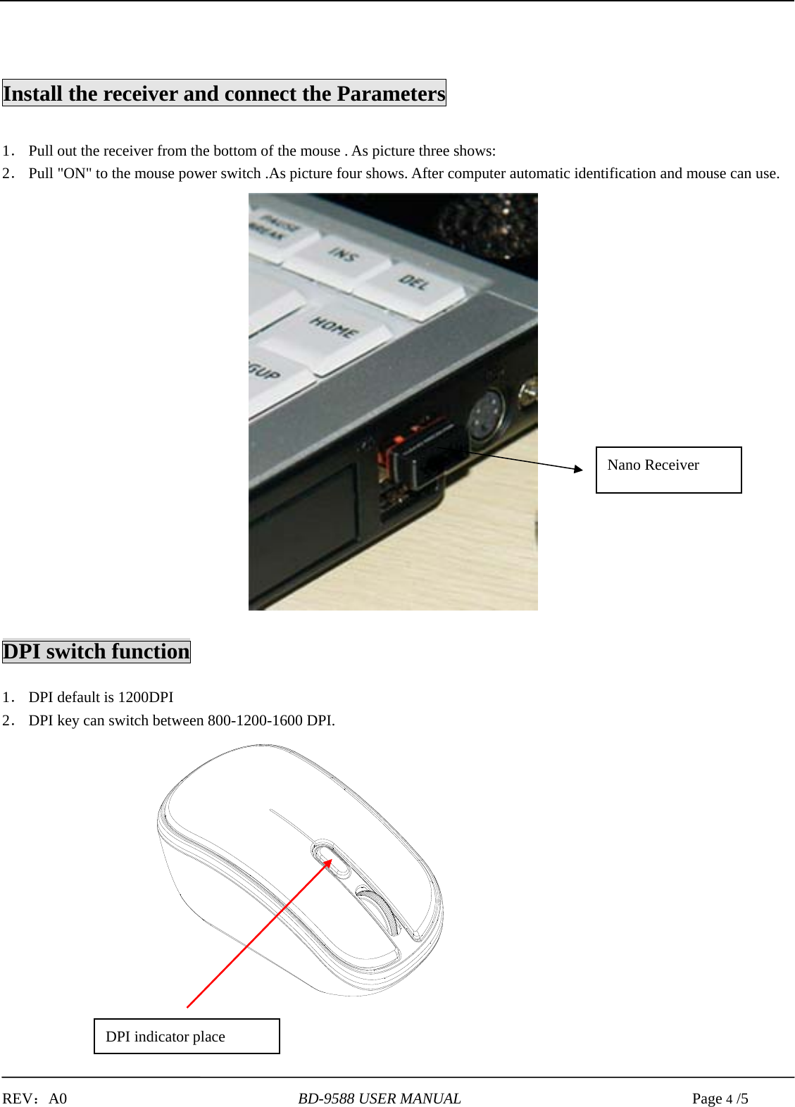   REV：A0                              BD-9588 USER MANUAL                              Page 4 /5                        Install the receiver and connect the Parameters  1． Pull out the receiver from the bottom of the mouse . As picture three shows: 2． Pull &quot;ON&quot; to the mouse power switch .As picture four shows. After computer automatic identification and mouse can use.                      DPI switch function  1． DPI default is 1200DPI 2． DPI key can switch between 800-1200-1600 DPI.                        Nano Receiver DPI indicator place 