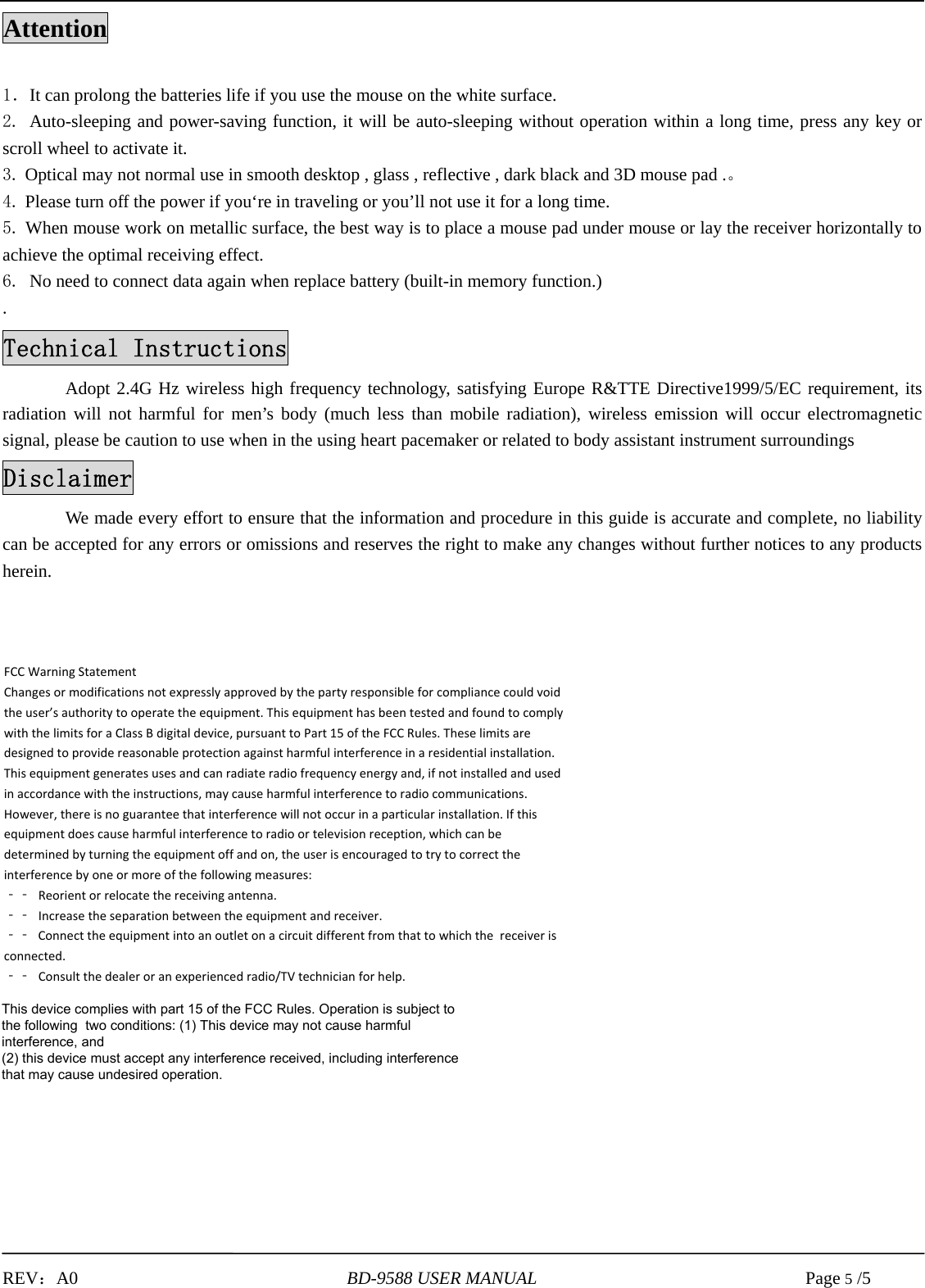 REV：A0     BD-9588 USER MANUAL     Page 5 /5Attention 1．It can prolong the batteries life if you use the mouse on the white surface. 2. Auto-sleeping and power-saving function, it will be auto-sleeping without operation within a long time, press any key orscroll wheel to activate it. 3. Optical may not normal use in smooth desktop , glass , reflective , dark black and 3D mouse pad .。4. Please turn off the power if you‘re in traveling or you’ll not use it for a long time.5. When mouse work on metallic surface, the best way is to place a mouse pad under mouse or lay the receiver horizontally toachieve the optimal receiving effect. 6. No need to connect data again when replace battery (built-in memory function.). Technical Instructions Adopt 2.4G Hz wireless high frequency technology, satisfying Europe R&amp;TTE Directive1999/5/EC requirement, its radiation will not harmful for men’s body (much less than mobile radiation), wireless emission will occur electromagnetic signal, please be caution to use when in the using heart pacemaker or related to body assistant instrument surroundings Disclaimer We made every effort to ensure that the information and procedure in this guide is accurate and complete, no liability can be accepted for any errors or omissions and reserves the right to make any changes without further notices to any products herein. FCCWarningStatementChangesormodificationsnotexpresslyapprovedbythepartyresponsibleforcompliancecouldvoidtheuser’sauthoritytooperatetheequipment.ThisequipmenthasbeentestedandfoundtocomplywiththelimitsforaClassBdigitaldevice,pursuanttoPart15oftheFCCRules.Theselimitsaredesignedtoprovidereasonableprotectionagainstharmfulinterferenceinaresidentialinstallation.Thisequipmentgeneratesusesandcanradiateradiofrequencyenergyand,ifnotinstalledandusedinaccordancewiththeinstructions,maycauseharmfulinterferencetoradiocommunications.However,thereisnoguaranteethatinterferencewillnotoccurinaparticularinstallation.Ifthisequipmentdoescauseharmfulinterferencetoradioortelevisionreception,whichcanbedeterminedbyturningtheequipmentoffandon,theuserisencouragedtotrytocorrecttheinterferencebyoneormoreofthefollowingmeasures:‐‐ Reorientorrelocatethereceivingantenna.‐‐ Increasetheseparationbetweentheequipmentandreceiver.‐‐ Connecttheequipmentintoanoutletonacircuitdifferentfromthattowhichthe receiveris connected. ‐‐ Consultthedealeroranexperiencedradio/TVtechnicianforhelp.This device complies with part 15 of the FCC Rules. Operation is subject to the following  two conditions: (1) This device may not cause harmful interference, and (2) this device must accept any interference received, including interference that may cause undesired operation.