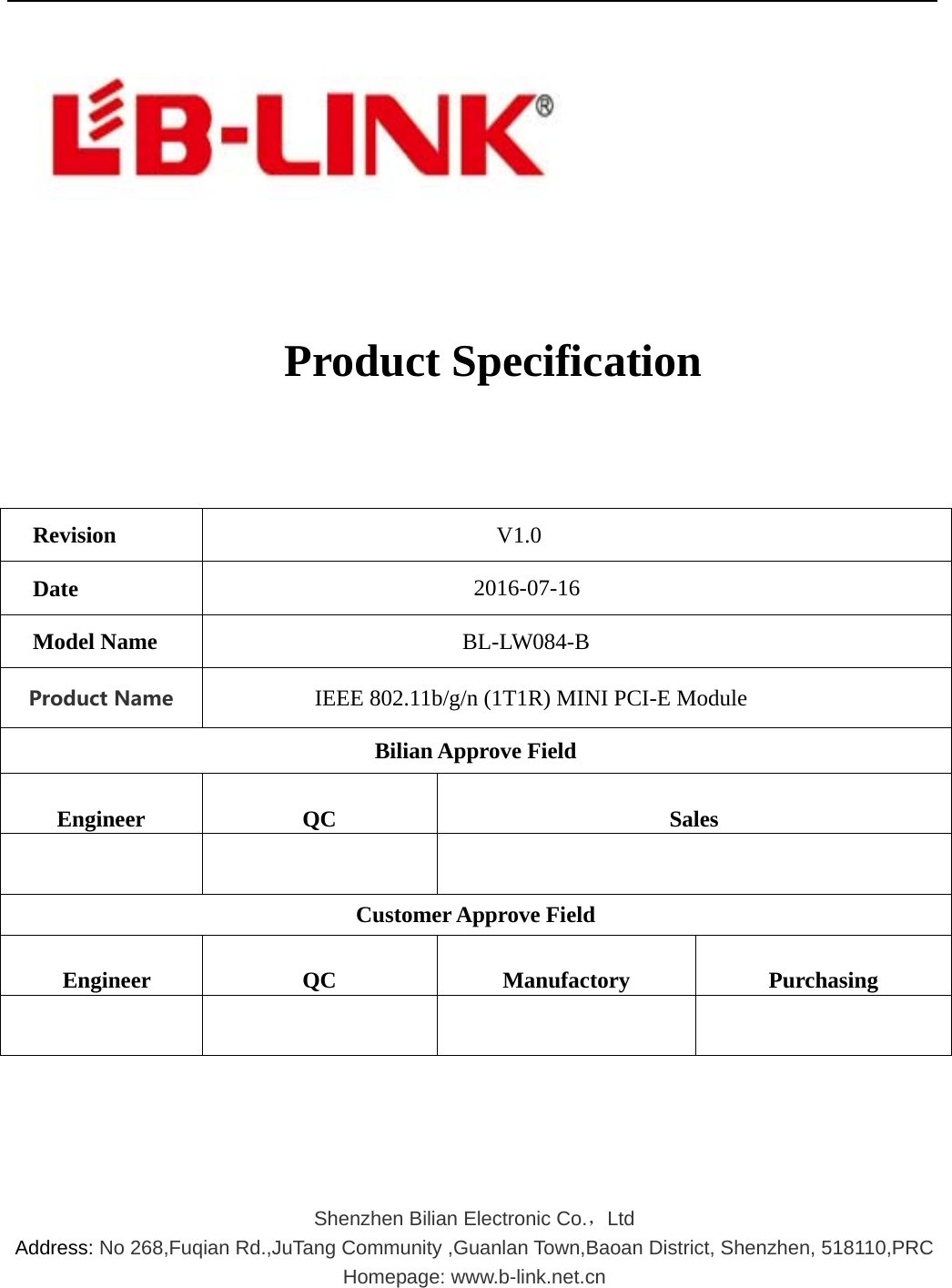      Product Specification   Revision V1.0 Date  2016-07-16 Model Name  BL-LW084-B  ProductName IEEE 802.11b/g/n (1T1R) MINI PCI-E Module   Bilian Approve Field  Engineer   QC   Sales     Customer Approve Field   Engineer   QC   Manufactory   Purchasing           Shenzhen Bilian Electronic Co.，Ltd   Address: No 268,Fuqian Rd.,JuTang Community ,Guanlan Town,Baoan District, Shenzhen, 518110,PRC Homepage: www.b-link.net.cn   