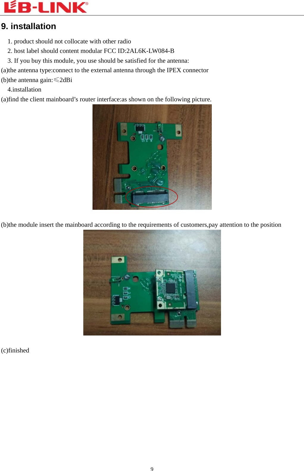  9  9. installation   1. product should not collocate with other radio     2. host label should content modular FCC ID:2AL6K-LW084-B     3. If you buy this module, you use should be satisfied for the antenna: (a)the antenna type:connect to the external antenna through the IPEX connector (b)the antenna gain:≤2dBi   4.installation  (a)find the client mainboard’s router interface:as shown on the following picture.     (b)the module insert the mainboard according to the requirements of customers,pay attention to the position   (c)finished   