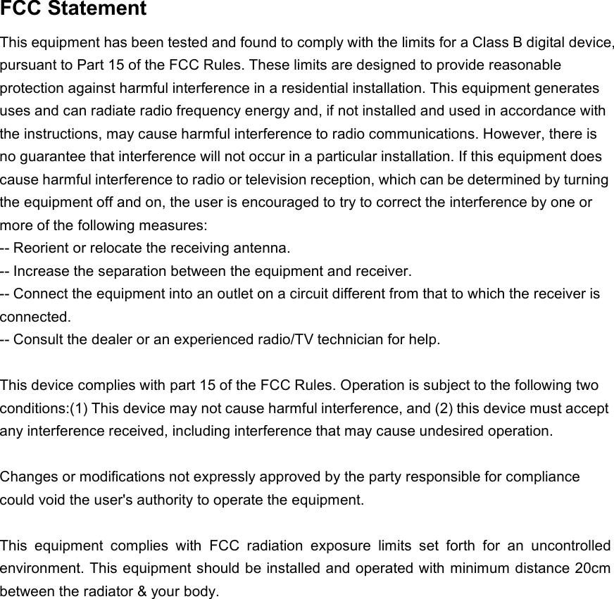 FCC StatementThis equipment has been tested and found to comply with the limits for a Class B digital device,pursuant to Part 15 of the FCC Rules. These limits are designed to provide reasonableprotection against harmful interference in a residential installation. This equipment generatesuses and can radiate radio frequency energy and, if not installed and used in accordance withthe instructions, may cause harmful interference to radio communications. However, there isno guarantee that interference will not occur in a particular installation. If this equipment doescause harmful interference to radio or television reception, which can be determined by turningthe equipment off and on, the user is encouraged to try to correct the interference by one ormore of the following measures:-- Reorient or relocate the receiving antenna.-- Increase the separation between the equipment and receiver.-- Connect the equipment into an outlet on a circuit different from that to which the receiver isconnected.-- Consult the dealer or an experienced radio/TV technician for help.This device complies with part 15 of the FCC Rules. Operation is subject to the following twoconditions:(1) This device may not cause harmful interference, and (2) this device must acceptany interference received, including interference that may cause undesired operation.Changes or modifications not expressly approved by the party responsible for compliancecould void the user&apos;s authority to operate the equipment.This equipment complies with FCC radiation exposure limits set forth for an uncontrolledenvironment. This equipment should be installed and operated with minimum distance 20cmbetween the radiator &amp; your body.