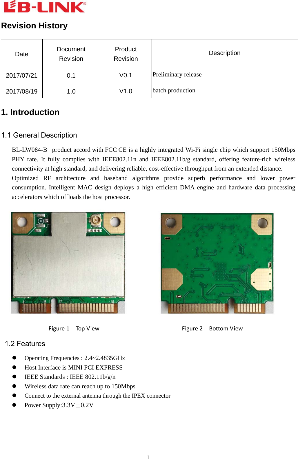  1  Revision History Date  Document Revision Product Revision  Description 2017/07/21 0.1  V0.1  Preliminary release 2017/08/19 1.0  V1.0  batch production 1. Introduction 1.1 General Description BL-LW084-B product accord with FCC CE is a highly integrated Wi-Fi single chip which support 150Mbps PHY rate. It fully complies with IEEE802.11n and IEEE802.11b/g standard, offering feature-rich wireless connectivity at high standard, and delivering reliable, cost-effective throughput from an extended distance. Optimized RF architecture and baseband algorithms provide superb performance and lower power consumption. Intelligent MAC design deploys a high efficient DMA engine and hardware data processing accelerators which offloads the host processor.           Figure1TopViewFigure2BottomView   1.2 Features  Operating Frequencies : 2.4~2.4835GHz  Host Interface is MINI PCI EXPRESS  IEEE Standards : IEEE 802.11b/g/n  Wireless data rate can reach up to 150Mbps    Connect to the external antenna through the IPEX connector  Power Supply:3.3V±0.2V 