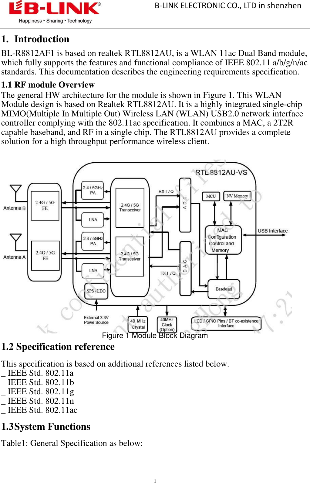                                                       B-LINK ELECTRONIC CO., LTD in shenzhen                                             1  1. Introduction BL-R8812AF1 is based on realtek RTL8812AU, is a WLAN 11ac Dual Band module, which fully supports the features and functional compliance of IEEE 802.11 a/b/g/n/ac standards. This documentation describes the engineering requirements specification. 1.1 RF module Overview The general HW architecture for the module is shown in Figure 1. This WLAN Module design is based on Realtek RTL8812AU. It is a highly integrated single-chip MIMO(Multiple In Multiple Out) Wireless LAN (WLAN) USB2.0 network interface controller complying with the 802.11ac specification. It combines a MAC, a 2T2R capable baseband, and RF in a single chip. The RTL8812AU provides a complete solution for a high throughput performance wireless client.                       Figure 1 Module Block Diagram 1.2 Specification reference  This specification is based on additional references listed below.   _ IEEE Std. 802.11a _ IEEE Std. 802.11b _ IEEE Std. 802.11g _ IEEE Std. 802.11n _ IEEE Std. 802.11ac  1.3 System Functions  Table1: General Specification as below: 