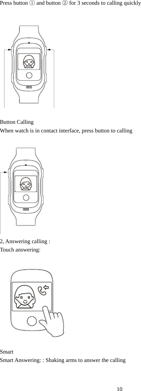   10Press button   ①and button ② for 3 seconds to calling quickly    Button Calling   When watch is in contact interface, press button to calling  2, Answering calling : Touch answering:  Smart  Smart Answering: : Shaking arms to answer the calling   