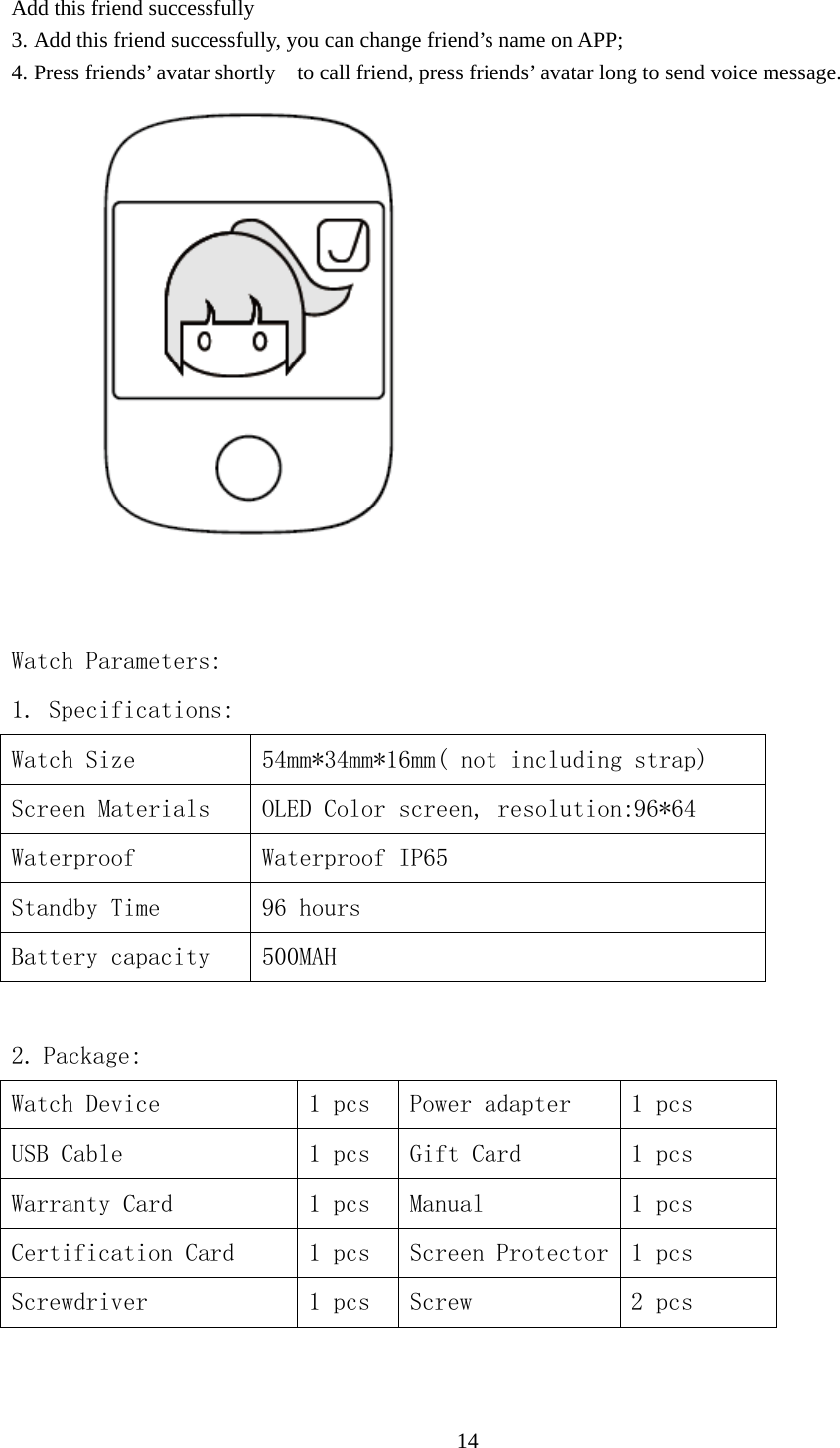   14 Add this friend successfully 3. Add this friend successfully, you can change friend’s name on APP; 4. Press friends’ avatar shortly    to call friend, press friends’ avatar long to send voice message.        Watch Parameters: 1. Specifications: Watch Size  54mm*34mm*16mm( not including strap) Screen Materials  OLED Color screen, resolution:96*64 Waterproof  Waterproof IP65 Standby Time  96 hours Battery capacity  500MAH   2. Package: Watch Device  1 pcs  Power adapter  1 pcs USB Cable  1 pcs  Gift Card  1 pcs Warranty Card  1 pcs  Manual  1 pcs Certification Card  1 pcs  Screen Protector 1 pcs Screwdriver  1 pcs  Screw  2 pcs  