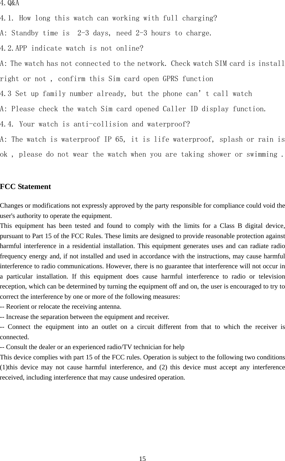   154.Q&amp;A 4.1. How long this watch can working with full charging? A: Standby time is  2-3 days, need 2-3 hours to charge. 4.2.APP indicate watch is not online? A: The watch has not connected to the network. Check watch SIM card is install right or not , confirm this Sim card open GPRS function  4.3 Set up family number already, but the phone can’t call watch  A: Please check the watch Sim card opened Caller ID display function. 4.4. Your watch is anti-collision and waterproof? A: The watch is waterproof IP 65, it is life waterproof, splash or rain is ok , please do not wear the watch when you are taking shower or swimming .  FCC Statement Changes or modifications not expressly approved by the party responsible for compliance could void the user&apos;s authority to operate the equipment. This equipment has been tested and found to comply with the limits for a Class B digital device, pursuant to Part 15 of the FCC Rules. These limits are designed to provide reasonable protection against harmful interference in a residential installation. This equipment generates uses and can radiate radio frequency energy and, if not installed and used in accordance with the instructions, may cause harmful interference to radio communications. However, there is no guarantee that interference will not occur in a particular installation. If this equipment does cause harmful interference to radio or television reception, which can be determined by turning the equipment off and on, the user is encouraged to try to correct the interference by one or more of the following measures: -- Reorient or relocate the receiving antenna. -- Increase the separation between the equipment and receiver. -- Connect the equipment into an outlet on a circuit different from that to which the receiver is connected. -- Consult the dealer or an experienced radio/TV technician for help This device complies with part 15 of the FCC rules. Operation is subject to the following two conditions (1)this device may not cause harmful interference, and (2) this device must accept any interference received, including interference that may cause undesired operation.   